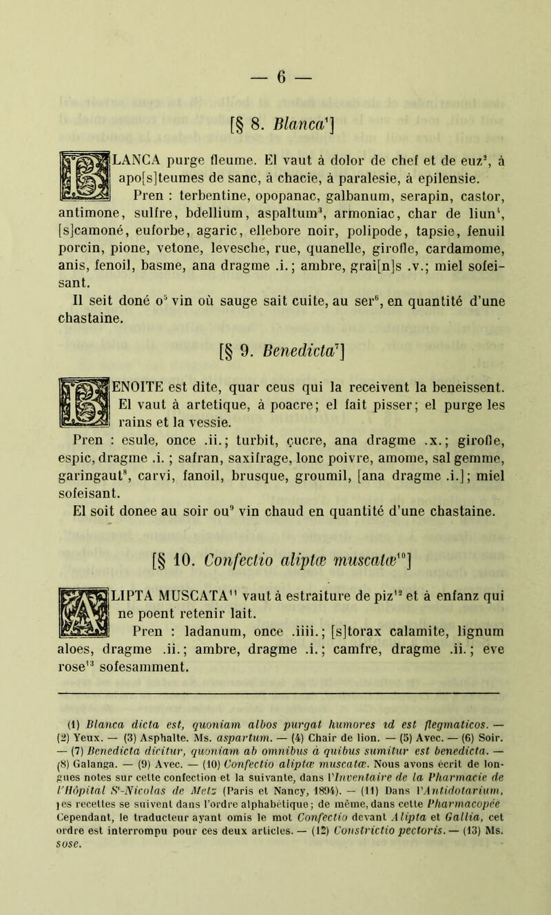 [§ 8. Blanca'] LANGA purge fleume. EI vaut à dolor de chef et de euz*, à apo[s]teumes de sane, à chacie, à paralesie, à epilensie. Pren ; terbentine, opopanac, galbanum, serapin, castor, antimone, sulfre, bdellium, aspaltuin% armoniac, char de liun', [s]camoné, euforbe, agaric, ellebore noir, polipode, tapsie, fenuil porcin, pione, vetone, levesche, rue, quanelle, girofle, cardamome, anis, fenoil, basme, ana dragme .i.; ambre, grai[n]s .v.; miel sofei- sant. II seit doné o* vin où sauge sait cuite, au ser“, en quantité d’une chastaine. [§ 9. Benedicta’’] ENOITE est dite, quar cens qui la receivent la beneissent. El vaut à artetique, à poacre; el fait pisser; el purge les rains et la vessie. : esule, once .ii.; turbit, çucre, ana dragme .x.; girofle, espic, dragme .i. ; safran, saxifrage, lonc poivre, amome, sal gemme, garingauP, carvi, fanoil, brusque, groumil, [ana dragme .i.]; miel sofeisant. El soit donee au soir ou” vin chaud en quantité d’une chastaine. [§ 10. Confectio alijHœ muscatœ'] |LIPTA MUSCATA vaut à estraiture de piz’® et à enfanz qui ne poent retenir lait. Pren : ladanum, once .iiii.; [sjtorax calamite, lignum aloes, dragme .ii.; ambre, dragme .i.; camfre, dragme .ii. ; eve rose” sofesamment. (1) Blanca dicta est, quoniam albos purgat humores id est flegmaticos. — (2) Yeux. — (3) Asphalte. Ms. aspartum. — (4) Chair de lion. — (5) Avec. — (6) Soir. — (7) Benedicta dicitur, quoniam ab omnibus à quibus sumitur est benedicta. — (8) Galanga. — (9) Avec. — (10) Confectio alipta; muscatcc. Nous avons écrit de lon- gues notes sur celte confection et la suivante, dans VInventaire de la Vharmaeic de l'Hôpital S'’-Nicolas de Metz (Paris et Nancy, 1894). — (11) Dans VAnlidotariinn, les recettes se suivent dans l’ordre alphabétique; de même, dans celle l’harmacopêe Cependant, le traducteur ayant omis le mot Confectio devant Alipta et Gallia, cet ordre est interrompu pour ces deux articles. — (12) Constrictio pectoris.— (13) Ms. sose.