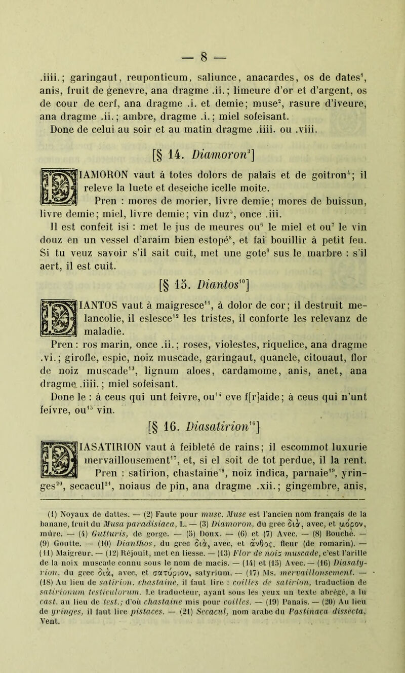 — 8 .iiii.; garingaut, reiiponticum, saliunce, anacardes, os de dates’, anis, fruit de genevre, ana dragme .ii.; limeure d’or et d’argent, os de cour de cerf, ana dragme .i. et demie; muse% rasure d’iveurc, ana dragme .ii.; ambre, dragme .i.; miel sofeisant. Done de celui au soir et au matin dragme .iiii. ou .viii. [§ 14. Diamoroif] lAMORON vaut à totes dolors de palais et de goitron’; il releve la luete et deseiche icelle moite. Pren : mores de morier, livre demie; mores de buissun, livre demie; miel, livre demie; vin duz^ once .iii. 11 est confeit isi : met le jus de meures ou le miel et ou’ le vin doLiz en un vessel d’araim bien estopé, et fai bouillir à petit feu. Si tu veuz savoir s’il sait cuit, met une gote sus le marbre : s’il aert, il est cuit. [§ 15. Diantos'°] lANTOS vaut à maigresce”, à dolor de cor; il destruit mé- lancolie, il eslesce'“ les tristes, il conforte les relevanz de maladie. ros marin, once .ii.; roses, violestes, riquelice, ana dragme .vi.; girolle, espic, noiz muscade, garingaut, quanele, citouaut, llor de noiz muscade’^ lignum aloes, cardamome, anis, anet, ana dragme. .iiii. ; miel sofeisant. Done le : à cens qui unt feivre, ou” eve f[r]aide; à ceus qui n’unt feivre, ou” vin. [§ 16. Diasalirion'] K*g<(^|lASAïIRION vaut à feibleté de rains; il escommot luxurie n 'nervaillousement”, et, si el soit de tôt perdue, il la rent. Pren : satirion, cbastaine’, noiz indica, parnaie', yrin- ges’, secacuP’, noiaus de pin, ana dragme .xii.; gingembre, anis. (1) Noyaux de dalles. — (2) Faille pour musc. Muse esl l'ancien nom français de la banane, Iruildu Musa paradisiaca, L. - (3) Diamoron. du grec Cih, avec, et p,opov, (!)) Gonlle. — (10) Dianthos, du grec Sict, avec, et avOoç, fleur (de romarin). — (11) Mai.greur. — (12) ftéjouil, met en liesse. — (13) Flor de nois muscade, c’est l’a ri Ile de la noix muscade connu sous le nom de macis. — (14) et (15) Avec. — (10) Diasahj- riun. du grec Oià, avec, et aarupiov, satyriuni. — (17) Ms. mermilluusemcni. — (18) .\u lieu de saliruyu. chastaine. il faut lire : cailles de salirioii, traduction de satirio)ium testiculurum. I.e traducteur, ayant sous les yeux un texte abrégé, a lu rast. au lieu de lest.; d’où chnstaiue mis pour cailles. — (19) l’anais. — (20) Au lieu de yritujes, il faut lire pislaces. — (21) Secacul, nom arabe du l’astinaca dissecta. Vent. Pren :