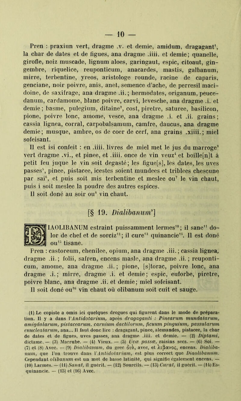 Pren : praxiim vert, dragme .v. et demie, amidum, dragaganP, la char de dates et de ligues, ana dragme .iiii. et demie; quanelle, girofle, noiz muscade, lignum aloes, garingaut, espic, citoaut, gin- gembre, riquelice, reuponticum, anacardes, mastis, galbanum, mirre, terbentine, yreos, aristologe l’ounde, racine de caparis, genciane, noir poivre, anis, anet, semence d’ache, de perresil maci- doine, de saxifrage, ana dragme .ii.; hermodates, origanum, peuce- danum, cardamome, blanc poivre, carvi, levesche, ana dragme .i. et demie; basme, pulegium, ditaine% cost, piretre, saturee, basilicon, pione, poivre lonc, amome, vesce, ana dragme .i. et .ii. grains; cassia lignea, corral, carpobalsamum, camfre, daucus, ana dragme demie; musqué, ambre, os de coer de cerf, ana grains .xiiii.; miel sofeisant. Il est isi confeit : en .iiii. livres de miel met le jus du marroge' vert dragme .vi., et pinee, et .iiii. once de vin veuz‘ et boille[n]t à petit feu juque le vin soit degasté; les figue[s],les dates, les uves passes®, pinee, pistacee, icestes soient mundees et triblees chescune par sai®, et puis soit mis terbentine et meslee ou’ le vin chaut, puis i soit meslee la poudre des autres espices. Il soit doné au soir ou* vin chaut. [§ 19. Dialibanum] lAOLIBANUM estraint puissamment lermes’'’; il sane” do- lor de chef et de sorciz'-; il cure^® quinancie’*. Il est doné ou'® tisane. Pren : castoreum, chenilee, opium, ana dragme .iii. ; cassia lignea, dragme .ii.; folii, safren, encens masle, ana dragme .ii. ; reuponti- cum, amome, ana dragme .ii. ; pione, [sjtorac, poivre lonc, ana dragme .i.; mirre, dragme .i. et demie; espic, euforbe, piretre, poivre blanc, ana dragme .ii. et demie; miel sofeisant. Il soit doné ou'® vin chaut où olibanum soit cuit et sauge. (1) Le copiste a omis ici quelques drogues qui figurent dans le mode de prépara- tion. Il y a dans VAntidotarium, après dragaganti : Pinearum mundatarum, amigdalarum, pistacearum, carnium dactilorum, ficuum pinguium, pussularum enucleatarum, ana... Il faut donc lire : dragagant. pinee, alemandes, pistacee, la char de dates et de figues, uves passes, ana dragme .iiii. et demie. — (2) Diptami, dictame. — (3) Marrube. — (4) Vieux. — (5) Ucm passæ, raisins secs. — (6) Soi. — (7) et (8) Avec. — (9) Diaiibanum, du grec âià, avec, et Xiliavo;, encens. Dialiba- num, que l’on trouve dans VAntidotarium, est plus correct que Diaolibanum. Cependant olibanum est un mot de basse latinité, qui signifie également encens. — (10) Larmes. — (11) Saiiat, il guérit. — (12) Sourcils. — (13) Curât, il guérit. — (It)lCs- quinancie. — (15) et (16) Avec.