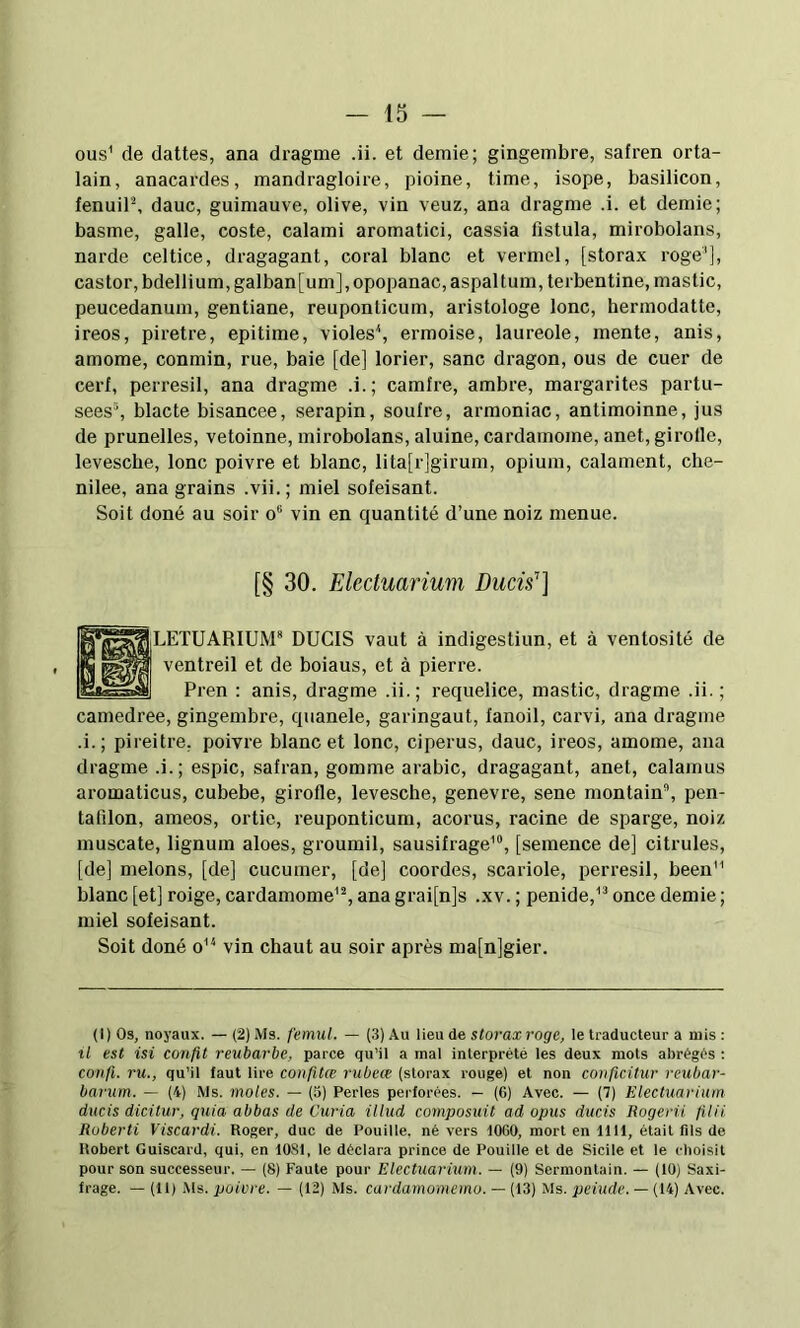OU'.' de dattes, ana dragme .ii. et demie; gingembre, safren orta- lain, anacardes, mandragloire, pioine, time, isope, basilicon, fenuiP, dauc, guimauve, olive, vin veuz, ana dragme .i. et demie; basme, galle, coste, calami aromatici, cassia fistula, mirobolans, narde celtice, dragagant, coral blanc et vermel, [storax roge'], castor, bdellium, galban[um],opopanac,aspaltum,terbentine, mastic, peucedanum, gentiane, reuponticum, aristologe lonc, hermodatte, ireos, piretre, epitime, violes^ ermoise, laureole, mente, anis, amome, conmin, rue, baie [de] lorier, sane dragon, ous de cuer de cerf, perresil, ana dragme .i.; camfre, ambre, margarites partu- sees% blacte bisancee, serapin, soufre, armoniac, antimoinne, jus de prunelles, vetoinne, mirobolans, aluine, cardamome, anet, girolle, levesche, lonc poivre et blanc, lita[r]girum, opium, calament, che- nilee, ana grains .vii.; miel sofeisant. Soit doné au soir o® vin en quantité d’une noiz menue. [§ 30. Ekctuariuni Ducis’’] ^iLETUARIUM* DUCIS vaut à indigestiun, et à ventosité de ventreil et de boiaus, et à pierre. Pren : anis, dragme .ii.; requelice, mastic, dragme .ii. ; camedree, gingembre, quanele, garingaut, fanoil, carvi, ana dragme .i.; pireitre. poivre blanc et lonc, ciperus, dauc, ireos, amome, ana dragme .i.; espic, safran, gomme arabic, dragagant, anet, calamus aromaticus, cubebe, girofle, levesche, genevre, sene montain®, pen- tafilon, ameos, ortie, reuponticum, acorus, racine de sparge, noiz muscate, lignum aloes, groumil, sausifrage’, [semence de] citrules, [de] melons, [de] cucumer, [de] coordes, scariole, perresil, been blanc [et] roige, cardamome^% ana grai[n]s .xv. ; penide,^'' once demie ; miel sofeisant. Soit doné o'^ vin chaut au soir après ma[n]gier. (l)Os, noyaux. —(2) Ms. femul. — (.3) Au \i&n storax roge, le traducteur a mis: il est isi confit reubarbe, parce qu’il a mal interprété les deux mots abrégés : cotifi. ru., qu’il faut lire confitœ rubece (storax rouge) et non conficitur reubar- barum. — (4) Ms. moles. — (3) Pertes perforées. — (6) Avec. — (7) Electuarium ducis dicitur, quia abbas de Curia illud composuit ad opus ducis Rogerii filii Roberti Viscardi. Roger, duc de Pouitle. né vers lOGO, mort en 1111, était fils de Robert Guiscard, qui, en 1081, le déclara prince de Pouille et de Sicile et le cboisil pour son successeur. — (8) Faute pour Electuarium. — (9) Sermontain. — (10) Saxi- frage. — (11) Ms. poivre. — (12) Ms. cardamomemo. — (13) Ms. peiude. — (14) Avec.