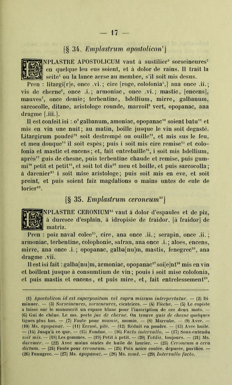 [§ 34. Emplastrum aposlolicon'] ÎNPLASTRE APOSTOLIGUM vaut à sustilier^ sorscineures’ en quelque leu eus soient, et à dolor de rains. Il trait la seite^ ou la lance aerse au membre, s’il soit mis desus. Prcn : litargi[r]e, once .vi.; cire [roge, colofonia^] ana once .ii.; vis de cherne, once .i.; armoniac, once .vi.; mastic, [encens], mauves'', once demie; terbentine, bdellium, mirre, galbanum, sarcocolle, ditane, aristologe rounde, marroil vert, opopanac, ana dragme [.iii.]. Il est confeit isi ; o galbanum, amoniac, opopanac' soient batu et mis en vin une nuit; au matin, boille jusque le vin soit degasté. Litargirum poudré'- soit destrempé ou ouille', et mis sus le feu, et meu douque il soit espès; puis i soit mis cire remise' et colo- fonia et mastic et encens; et, fait entrebâille', i soit mis bdellium, après' guis de chesne, puis terbentine chaude et remise, puis gum- mi'* petit et petit', et soit tôt dis meu et boille, et puis sarcocolla ; à darenier'®' i soit mise aristologe; puis soit mis en eve, et soit preint, et puis soient faiz magdalions o mains untes de eule de lorier-. [§ 35. Emplastrum ceroneuwE'] INPLASTRE GERONIUM' vaut à dolor d’espaules et de piz, à duresce d’esplain, à idropisie de fraidor, [à fraidor] de matriz. Pren : poiz naval colee, cire, ana once .ii.; sei’apin, once .ii. ; armoniac, terbentine, colophonie, safran, ana once .i.; aloes, encens, mirre, ana once .i.; opopanac, galba[nu]m, mastis, fenegrec, ana dragme .vii. Il est isi fait ; galba[nu]m, armoniac, opopanac soijejnt mis en vin et boillent jusque à consumtium de vin; pouis i soit mise colofonia, et puis mastis et encens, et puis mire, et, fait entrelessement, (1) Aposlolicon id est superposüum vcl supra missum inlerpretalur. — (2) Di minuer. — (3) Sorseincures, sorscneurcs, cicatrices. — (4) Flèche. — (3) Le copiste a laissé sur le manuscrit un espace blanc pour l’inscription de ces doux mots. — (G) Gui de chêne. De ms. porte ji/s de clierne. On trouve f/uis de c/texue (luehiues liüiies plus bas. — (7) Faute pour mumie, momie. — (8) Marrube. — |9) Avec. — (10) Ms. apopanac. — (11) Hcrasc, pilé. — (12) Uéduit eu poudre. — (13) Avec huile. — (14) Jusqu’à ce que. — (13) Fondue. — (IG) Facto intervallo. — (17) Sous-entendu soit mis. — (18) Les gommes. — (19) Petit à petit. — (20) Totdis. toujours. — (21) Ms. daremer. — (22) Avec mains ointes de huile de laurier. — (23) Ccroneum a cera dictum. — (24) Faute pour ceronenm. — (25) Poix noire coulée, dépurée, purifiée. — (2G) Feuugrec. — (27) Ms. apopanac. — (28) iMs. somt. — (29) Intervallo facto.