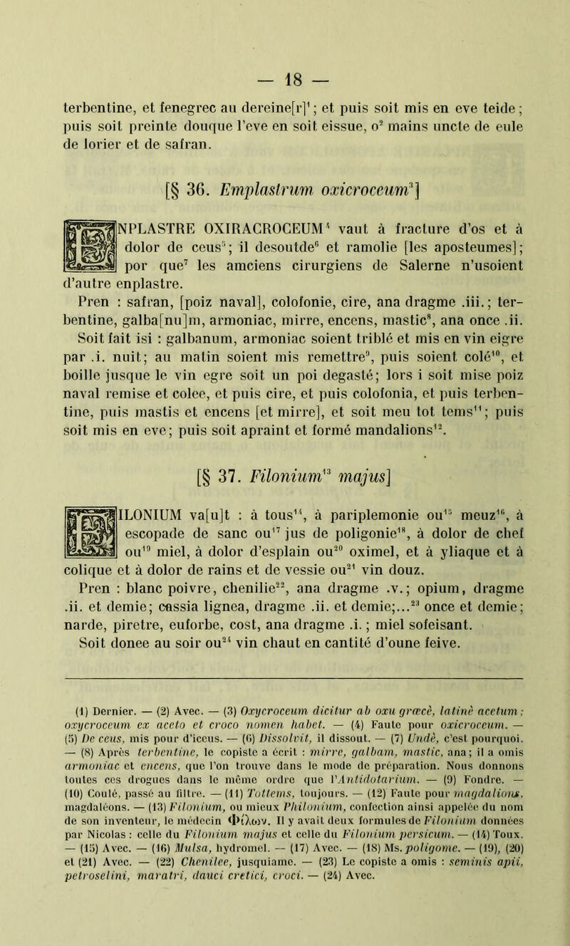 terbentine, et fenegrec au dereine[r]^ ; et puis soit mis en eve teide; puis soit preinte douque l’eve en soit eissue, o* mains uncte de eule de lorier et de safran. [§ 36. Emplastrum, oxicroceumj'] LASTRE OXIRACROCEUM^ vaut à fracture d’os et à ilor de ceus“; il deseuide” et ramolie [les aposteumes]; ir que’ les amciens cirurgiens de Salerne n’usoient d’autre enplastre. Pren : safran, [poiz naval], colofonie, cire, ana dragme .iii.; ter- bentine, galba[nu]m, armoniac, mirre, encens, mastic, ana once .ii. Soit fait isi : galbanum, armoniac soient triblé et mis en vin eigre par .i. nuit; au matin soient mis remettre, puis soient colé', et boille jusque le vin egre soit un poi degasté; lors i soit mise poiz naval remise et colee, et puis cire, et puis colofonia, et puis terben- tine, puis mastis et encens [et mirre], et soit meu tôt teins; puis soit mis en eve; puis soit apraint et formé mandations'. [§ 37. Füonium'^ majus] ILONIUM va[u]t : à tous, à pariplemonie ou' meuz', à escopade de sanc ou'’ jus de poligonie'*, à dolor de chef ou' miel, à dolor d’esplain ou oximel, et à yliaque et à colique et à dolor de rains et de vessie ou' vin douz. Pren : blanc poivre, chenilie, ana dragme .v.; opium, dragme •ii. et demie; Cûssia lignea, dragme .ii. et demie;... once et demie; narde, piretre, euforbe, cost, ana dragme .i. ; miel sofeisant. Soit donee au soir ou' vin chaut en cantité d’oune feive. (1) Dernier. — (2) Avec. — (.3) Oxycroccum dicilur ab oxu grwcc, tafinè acetum; oxycroccnm ex aceto et croco nomen habet. — (4) Faute pour oxicruccum. — (5) De cens, mis pour d’iccus. — ((>) Dissolvit, il dissout. — (7) Undè, c’est poimiuoi. — (8) Après terbentine, le copiste a écrit : mirre, galbam, mastic, ana; il a omis armoniac et encens, que l’on trouve dans le mode de préparation. Nous donnons toutes cos drogues dans le même ordre que VAntidotarium. — (0) Fondre. — (lü) Coulé, passé au filtre. — (11) Totlcms, toujours. — (12) Faute pour magdaliong, magdaléons. — (\S) l'ilonium, ou mieux Vhilonium, conlection ainsi appelée du nom de son inventeur, le médecin <I>0iWV. Il y avait deux formules de Filonium données par Nicolas : celle du Filonium majus et celle du Filonium persicum. — (14) Toux. — (13) Avec. — (Ifi) Mulsa, hydromel. — (17) Avec. — (18) Ms. poligome. — (19), ('20) et (21) Avec. — ('22) Chcnilee, jusquiamo. — (23) Le copiste a omis ; seminis apii, petroselini, maratri, dauci cretici, croci. — (24) Avec.