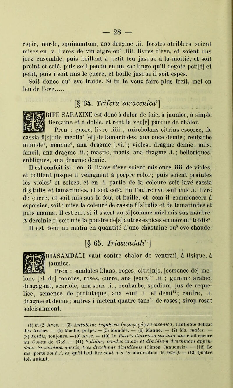espic, narde, squinamlum, ana dragme .ii. Icestes atriblees soient mises en .v. livres de vin aigre ou' .iiii. livres d’ève, et soient dus jorz ensemble, puis boillent à petit feu jusque à la moitié, et soit preint et eolé, puis soit pendu en un sac linge qu’il degote peti[t] et petit, puis i soit mis le çucre, et boille jusque il soit espès. Soit donee ou^ eve fraide. Si tu le veuz faire plus freit, met en leu de l’eve [§ 64. Trifera saracenica'] RIFE SARAZINE est doné à dolor de foie, à jaunice, à sinple tierçaine et à doble, et rent la veu[e] perdue de chalor. Pren : çucre, livre .iiii. ; mirobolans citrins escorce, de cassia l][s]tule meolla* [et] de tamarindes. ana once demie; reubarbe mumdé% mamne^ ana dragme [.vi.]; violes, dragme demie; anis, fanoil, ana dragme .ii.; mastic, macis, ana dragme .i. ; belleriques. enbliques, ana dragme demie. Il est confeit isi : en .ii. livres d’eve soient mis once .iiii. de violes, et boillent jusque il veingnent à porpre color; puis soient praintes les violes’ et colees, et en .i. partie de la coleure soit lavé cassia fi[s]tulis et tamarindes, et soit colé. En l’autre eve soit mis .i. livre de çucre, et soit mis sus le feu, et boille, et, com il commencera à espoisier, soit i mise la coleure de cassia fi[s]tulis et de tamarindes et puis rnanna. 11 est cuit si il s’aert au[si] comme miel mis sus marbre. A dereinie[r] soit mis la poudre de[s] autres espices en movant totdis*. 11 est doné au matin en quantité d’une chastaine ou” eve chaude. [§ 65. Triasandali'] RIASAMDALI vaut contre chalor de ventrail, â tisique, à jaunice. Pren : sandales blans, roges, citri[n]s, [semence de] me- lons [et de] coordes, roses, çucre, ana [souz] .ii.; gumme arabic, dragagant, scariole, ana souz .i. ; reubarbe, spodium, jus de reque- lice, semence de portulaque, ana sont .i. et demi'”; canfre, .i. dragme et demie; autres i metent quatre tanz de roses; sirop rosat sofeisanment. (1) et (2) Avec. — (3) Antidotus tnjphera (xpucpepot) saracenica. l’antidote délicat des Arabes. — (4) Moelle, pulpe. — (3) Mondée. — (6) Manne. — (7) Ms. moles. - (8) Toldis, toujours. — (D) Avec. — (10) La Pulvis dialrium. sanlalorum était encore au Codex do 17o8. — (U) Solidus, pondus imam et dimidiam drachmam appen- dens. Si solidum queris, 1res drachmas dimidiabis (Simon .lanuensis). — (12) Le ms. porte sout .i. es, qu’il laut lire sont .i. s. fs. abréviation de serni). — (13) quatre fois autant.