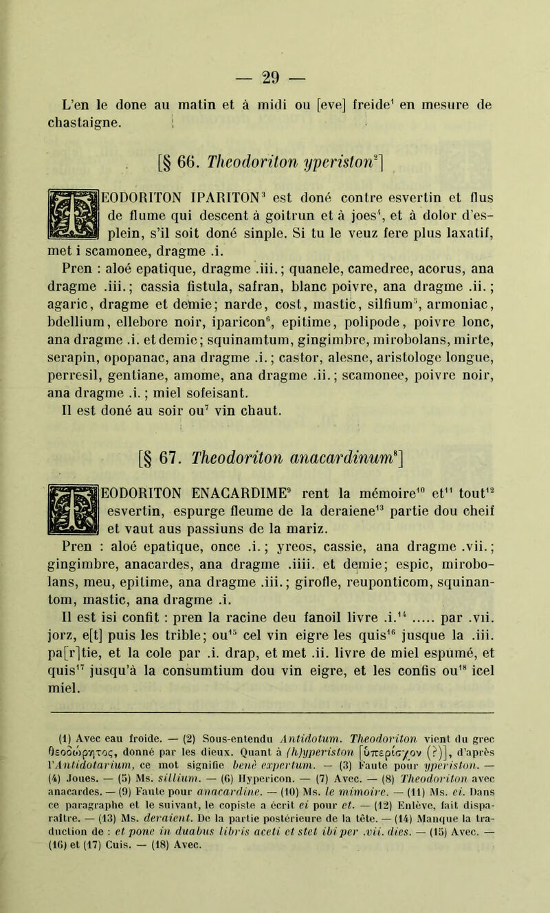 L’en le done au matin et à midi ou [eve] freide' en mesure de chastaigne. ‘ [§ 66. Theodoriton yperistorr] EODORITON IPARITON^ est doné contre esvertin et (lus de flume qui descent à goitrun et à joes^ et à dolor d’es- plein, s’il soit doné sinple. Si tu le veuz fere plus laxatif, met i scamonee, dragme .i. Pren : aloé epatique, dragme .iii.; quanele, camedree, acorus, ana dragme .iii.; cassia fistula, safran, blanc poivre, ana dragme .ii. ; agaric, dragme et dettiie; narde, cost, mastic, silfium'', armoniac, bdellium, ellebore noir, iparicon®, epitime, polipode, poivre lonc, ana dragme .i. et demie; squinamtum, gingimbre, mirobolans, mirte, serapin, opopanac, ana di’agme .i. ; castor, alesne, aristologe longue, perresil, gentiane, amome, ana dragme .ii.; scamonee, poivre noir, ana dragme .i. ; miel sofeisant. Il est doné au soir ou’ vin chaut. [§ 67. Theodoriton miacardinum'‘] EODORITON ENACARDIME rent la mémoire' et tout’- esvertin, espurge fleume de la deraiene' partie dou cheif et vaut aus passiuns de la mariz. Pren ; aloé epatique, once .i.; yreos, cassie, ana dragme .vii.; gingimbre, anacardes, ana dragme .iiii. et demie; espic, mirobo- lans, meu, epitime, ana dragme .iii.; girofle, reuponticom, squinan- tom, mastic, ana dragme .i. Il est isi confît ; pren la racine deu fanoil livre .i.' par .vu. jorz, e[t] puis les trible; ou' cel vin eigre les quis' jusque la .iii. pa[r]tie, et la cole par .i. drap, et met .ii. livre de miel espumé, et quis'’ jusqu’à la consumtium dou vin eigre, et les confis ou'* icel miel. (1) Avec eau froide. — (2) Sous-cnlendu Antidotum. Theodoriton vient du grec OsooiépïjTOç, donné par les dieux. Quant à (h)yperiston [uTTSptcyov (?)], d’après VÂntidutarium, ce mot signifie henè eapertum. - (3) Faute poiir yperiston. — (4) .loues. — (5) Ms. sillium. — (0) Ilypericon. — (7) Avec. — (8) Theodoriton avec anacardes. — (9) Faute pour anacardine. — (lü) Ms. le mimoire. — (11) Ms. ci. Dans ce paragraphe et le suivant, le copiste a écrit et pour et. — (12) Enlève, fait dispa- raître. — (13) Ms. deraient. De la partie postérieure de la tète. — (14) Manque la Ira- duclion de : et porte in duahns libris aceti et stet ibi per .vii. dies. — (15) Avec. — (IG) et (17) Cuis. — (18) Avec.