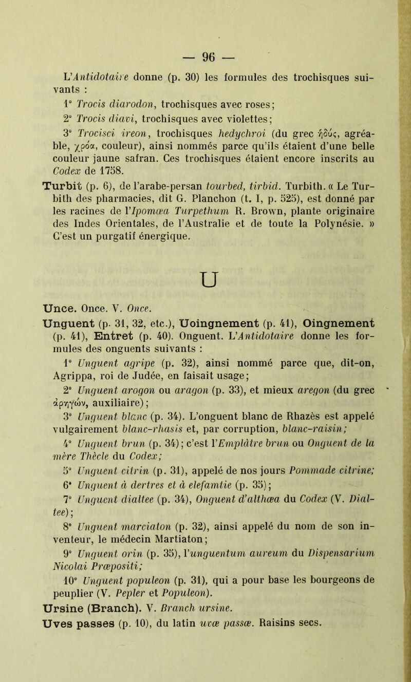 h'Antidotaiie donne (p. 30) les formules des trochisques sui- vants : 1° Trocis diarodon, trochisques avec roses; 2“ Trocis diavi, trochisques avec violettes; 3° Trocisci ireon, trochisques hedychroi (du grec riSuç, agréa- ble, couleur), ainsi nommés parce qu’ils étaient d’une belle couleur jaune safran. Ces trochisques étaient encore inscrits au Codex de 1758. Turbit (p. 6), de l’arabe-persan tourbed, tirbid. Turbith. « Le ïur- bith des pharmacies, dit G. Planchon (t. I, p. 525), est donné par les racines de Vlpomæa Turpetimm R. Brown, plante originaire des Indes Orientales, de l’Australie et de toute la Polynésie. » C’est un purgatif énergique. Unce. Once. V. 0)ice. Unguent (p. 31, 32, etc.), Uoingnement (p. 41), Oingnement (p. 41), Entret (p. 40). Onguent. VAntidotaire donne les for- mules des onguents suivants : 1“ Unguent agripe (p. 32), ainsi nommé parce que, dit-on. Agrippa, roi de Judée, en faisait usage; 2“ Unguent arogon ou aragon (p. 33), et mieux aregon (du grec àp7)Ywv, auxiliaire); 3 Unguent blanc (p. 34). L’onguent blanc de Rhazès est appelé vulgairement blanc-rhusis et, par corruption, blanc-raisin ; 4“ Unguent brun (p. 34); c’est Y Emplâtre brun ou Onguent de la mère Thècle du Codex; 5“ Unguent citrin (p. 31), appelé de nos jours Pommade citrine; 6* Unguent à dertres et à elefamtie (p. 35) ; 7“ Unguent dialtee (p. 34), Onguent d’althæa du Codex (V. Dial- tee); 8” Ungiient marciaton (p. 32), ainsi appelé du nom de son in- venteur, le médecin Martiaton; 9“ Unguent orin (p. 35), Yunguentum aureum du Dispensarium Nicolai Prœpositi; 10 Unguent populeon (p. 31), qui a pour base les bourgeons de peuplier (V. Pepler et Populeon). Ursine (Branch). V. Brandi ursine. Uves passes (p. 10), du latin ucœ passœ. Raisins secs.