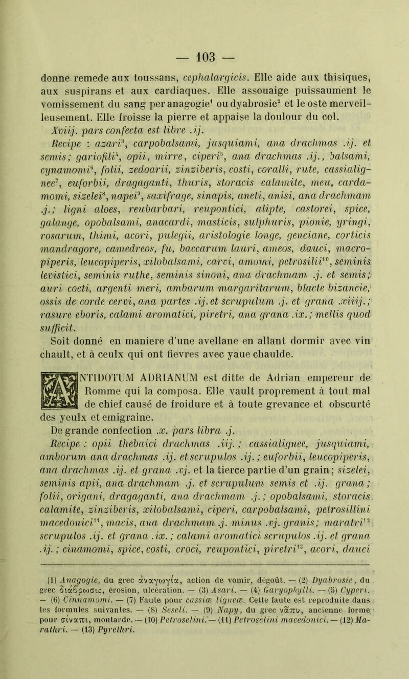 donne remede aux toussans, cephalai'gicis. Elle aide aux thisiques, aux suspirans et aux cardiaques. Elle assouaige puissaument le vomissement du sang peranagogie' oudyabrosie- et le oste merveil- leusement. Elle froisse la pierre et appaise la doulour du col. Xviij. pars confecta, est libre .ij. Recipe : azarï\ carpobalsami, jusquiami, ana drachmas Aj. et semis; gariofUi\ opii, mirre, ciperP, ana drachmas Aj., balsami, cynamomi'^, folii, zedoarii, zinziberis, costi, coralii, rute, cassialig- nee’’, euforbii, dragaganti, thuris, storacis calamite, meu, carda- morni, sizelei, napei^, saxifrage, sina,pis, aneti, anisi, ana drachmam .j.; ligni aloes, reubarbari, reupontici, alipte, castorei, spice, galange, opobalsami, anacardi, masticis, sulphuris, pionie, yringi, rosarum, thimi, acori, pulegii, aristologie longe, genciane, corticis mandragore, camedreos, fu, baccarum lauri, ameos, dauci, macro- piperis, lcucopiperis,xilobalsami, carti, amomi, petrosilii^, seminis, levistici, seminis ruthe, seminis sinoni, ana drachmam .j. et semis;' auri cocti, argenti meri, ambarum margaritarum, blacte bizancie, ossis de corde cervi, ana partes .ij. et scrupulum .j. et grana .xiiij.; rasure eboris, calami aromatici, piretri, ana grana .ix.; mellis quod sufficit. Soit donné en maniéré d’une avellane en allant dormir avec vin chault, et à ceulx qui ont lievres avec yaue chaulde. NTIDOÏÜM ADRIANUM est ditte de Adrian empereur de Romme qui la composa. Elle vault proprement à tout mal de chief causé de froidure et à toute grevance et obscurté des yeulx et emigraine. De grande confection .x. pars libra .j. Recipe : opii thebaici drachmas .iij. ; cassiaUgnee, jusquiami, amborum ana drachmas .ij. et scrupulos Aj. ; euforbii, leucopipcris, ana drachmas .ij. et grana .vj. et la tierce partie d’un grain ; sizelei, seminis apii, ana drachma,m .j. et scrupulum semis et .ij. grana; folii, origani, dragaganti, ana, drachmam .j.; opobalsami, storacis calamite, zinziberis, xilobalsami, cAperi, carpobalsami, petrosillini macedonici, macis, ana drachmam .j. minus .vj. granis; maratri''- scrupulos .ij. et grana .ix. ; calami aromatici scrupulos .ij. et grana .ij. ; cinamomi, spice, costi, croci, reupontici, piretrV'\ acori, dauci (1) Ànagogie, du grec àvaYOjyta, action de vomir, dégoût. —(i) Dgabrusie, du grec 5i(x6p(0(7iç, érosion, ulcération. — (3) Asari. — (4) GargophyUi. —(5) Cgperi. — (G) Cüinamunii. — (7) Faute pour cn.ssia; ligneiT. Cette faute est reproduite dans les formules suivantes. — (8) Sc.seli. — (9) Napy, du grec votTru, ancienne forme pour ctvaTTi, moutarde. — (tO)/’efrowP'ui. —(11) Petroselini macedonici. — (12) Ma- rathri. — (13) Pyrethri.