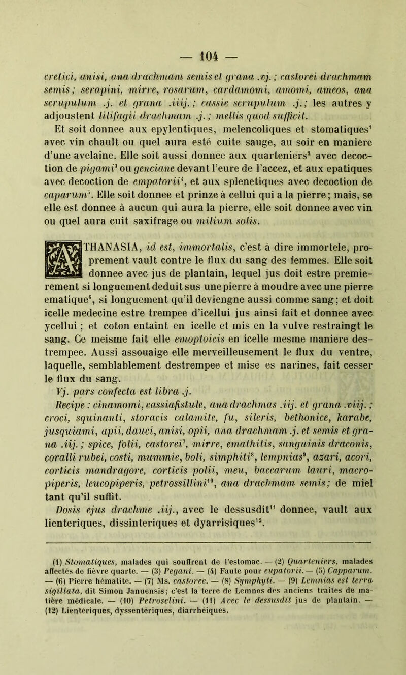 cretici, anisi, ana drachmam semis et (jrana, .vj. ; castorei drachmam semis; sera pini, mirre, rosarum, cardamomi, amomi, ameos, ana. scrupulum .j. et prana .iiij. ; cassie scrupulum .j.; les autres y acljoustent lilifagii drachmam .j.; mellis quod sufficil. Et soit donnée aux epylentiques, melencoliques et stomaliques' avec vin chault ou quel aura esté cuite sauge, au soir en maniéré d’une avelaine. Elle soit aussi donnée aux quarteniers* avec décoc- tion de pigami^ ou genciane devant l’eure de l’accez, et aux epatiques avec décoction de empatorii\ et aux splenetiques avec décoction de caparuni’. Elle soit donnée et prinze à cellui qui a la pierre; mais, se elle est donnée à aucun qui aura la pierre, elle soit donnée avec vin ou quel aura cuit saxifrage ou milium solis. Ic^^^THANASIA, id est, immortalis, c’est à dire immortele, pro- prement vault contre le flux du sang des femmes. Elle soit donnée avec jus de plantain, lequel jus doit estre premiè- rement si longuement déduit sus unepierre à moudre avec une pierre ematique®, si longuement qu’il deviengne aussi comme sang; et doit icelle medecine estre trempee d’icellui jus ainsi fait et donnée avec ycellui ; et coton entaint en icelle et mis en la vulve restraingt le sang. Ce meisme lait elle emoptoicis en icelle mesrae maniéré des- trempee. Aussi assouaige elle merveilleusement le flux du ventre, laquelle, semblablement destrempee et mise es narines, fait cesser le flux du sang. Vj. pars confecta est libra .j. Recipe : cinamomi, eassiafistule, ana drachmas .Uj. et grana .viij. ; croci, squinanti, storacis calamite, fu, sileris, bethonice, karabe, jusquiami, a,pii, dauci, anisi, opii, ana drachmam .j. et semis et gra- na .iij. ; spice, folii, castorei’, mirre, emathitis, sanguinis draconis, coralii rubei, costi, mummie, boli, simphitP, lempnias”, asari, acori, corticis mandragore, corticis polii, meu, baccarum lauri, macro- piperis, leucopiperis, petrossillini’”, ana drachmam semis; de miel tant qu’il suffît. Dosis ejus drachme .iij., avec le dessusdit donnée, vault aux lienteriques, dissinteriques et dyarrisiques'^ (1) .Slumatiqucs, malades qui soullrenl de l’estomac. — (2) Quarleniers, malades af!eclcs de fièvre quarte. — (3) t’egaui. — (4) Faute pour eupatorii. — (5) Capparum. — (6) Pierre hématite. — (7) Ms. castorec. — (8) Symphyti. — (9) Lemnias est terra sigillata, dit Simon Januensis; c’est la terre de Lemnos des anciens traites de ma- tière médicale. — (10) Petroselini. — (11) Avec le dessusdit jus de plantain. — (12) Lientériques, dyssentériques, diarrhéiques.