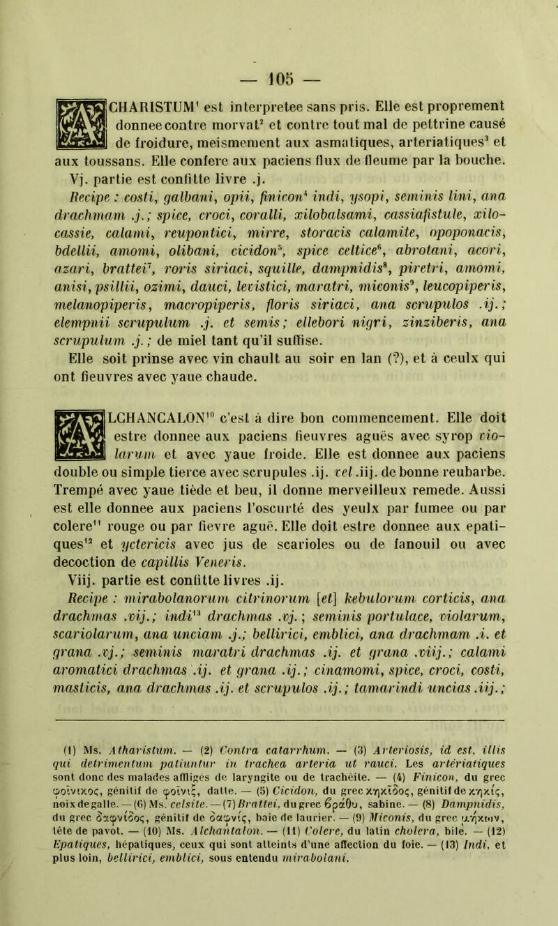 HCHARISTUM’ est inlerpretee sans pris. Elle est proprement donnée contre morvaO et contre tout mal de pettrine causé de froidure, meismement au.\ asmatiques, arteriatiques’ et aux toussans. Elle confère aux paciens flux de fleume par la bouche. Vj. partie est conlitte livre .j. Ilecipe : costi, galbani, opii, finicon^ indi, ysopi, seminis lini, ana drachmam .j.; spi.ee, croci, coralii, xilobalsami, cassia,fistule, xilo- cassie, calami, reupontici, mirre, storacis calamite, opoponacis, bdellii, amomi, olibani, cicidon^, spice celtice^, abrotani, acori, azari, bratteï’, roris siriaci, squille, dampnidis*, piretri, amomi, anisi, psillii, ozimi, dauci, levistici, maratri, miconis^, leucopiperis, rnelanopiperis, macropiperis, floris siriaci, ana scrupulos .ij.; elempnii scrupulum .j. et semis; ellebori nigri, zinziberis, ana scrupulum .j. ; de miel tant qu’il suUise. Elle soit prinse avec vin chault au soir en lan (?), et à ceulx qui ont fieuvres avec yaue chaude. ILCHANGALON’ c’est à dire bon commencement. Elle doit estre donnée aux paciens fieuvres aguës avec syrop cio- larum et avec yaue froide. Elle est donnée aux paciens double ou simple tierce avec scrupules .ij. tel .iij. de bonne reubarbe. Trempé avec yaue tiède et beu, il donne merveilleux remede. Aussi est elle donnée aux paciens Toscurté des yeulx par fumee ou par colere rouge ou par fievre aguë. Elle doit estre donnée aux epati- ques et yctericis avec jus de scarioles ou de fanouil ou avec décoction de capillis Veneris. Viij. partie est conlitte livres .ij. Recipe : mirabolanorum citrinorum [et] kebulorum corticis, ana drachmas .vij.; indi'^ drachmas .vj.; seminis portulace, violarum, scariolarum, ana unciam .j.; bellirici, emblici, ana drachmam et grana .vj. ; seminis maratri drachmas .ij. et grana .viij. ; calami aromatici drachmas .ij. et grana .ij.; cinamomi, spice, croci, costi, masticis, ana drachmas .ij. et scrupulos .ij.; tamarindi uncias.iij.; (I) Ms. .itharisliim. — (2) Contra catarrhum. — {'.i) Arteriosis, id est. illis qui detrimentum patiuntur in trachea arteria ut rauci. Les artériatiques sont donc des malades afllit's de laryngite ou de trachéite. — (4) Finicon. du grec oolvixoç, génitif de cpoîvi', datte. — (5) Cicidon, du grec XYixïSoç, génililde x'oxiç, noixdegalle. —(G)Ms. celsite. — (1)liratlei, dugrec êpâGu, satine. — (8) Dampnidis, du grec Satpvioo?, génitif de oacpviç, baie de laurier. — (9) Miconis, du grec uv^xoïv, télé de pavot. — (10) Ms. Alchantalon. — (11) Colere, du latin choiera, bile. — (12) Epatiques, hépatiques, ceux qui sont atteints d'une aHection du loie. — (13) Indi. et plus loin, bellirici, emblici, sous entendu miraboiani.
