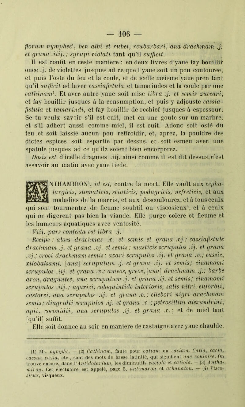 florum nymphee', ben albi et rubei, reubarbari. ana drachmam .j. et grana Aiij. ; syrupi violati tant qu’il sufficit. Il est confit en ceste maniéré : en deux livres d’yaue fay bouillir once .j. de violettes jusques ad ce que l’yaue soit un pou coulouree, et puis l’oste du feu et la coule, et de icelle meisme yaue pren tant qu’il suffcit ad laver cassia fistula et tamarindes et la coule par une cathinam'-. Et avec autre yaue soit mise libra .j. et semis zuccari, et fay bouillir jusques à la consumption, et puis y adjouste cassia- fistula et tamarindi, et fay bouillir de rechief jusques à espessour. Se tu veulx savoir s’il est cuit, met en une goûte sur un marbre, et s’il adhert aussi comme miel, il est cuit. Adonc soit osté du feu et soit laissié aucun pou relfroidir, et, aprez, la pouldre des dictes espices soit esparlie par dessus, et soit esmeu avec une spatule jusques ad ce qu’ilz soient bien encorporez. üosis est d’icelle dragmes .iij. ainsi comme il est dit dessus,c'est assavoir au matin avec yaue tiede. SNTHAMIRON', id est, contre la mort. Elle vault aux eepha- largicis, stomaticis, sciaticis, podagricis, nefreticis, et aux maladies de la marris, et aux descoulourez, et à tousceulx qui sont tourmentez de fleume soubtil ou viscosieux', et ceulx qui ne digerent pas bien la viande. Elle purge colere et fleume et les humeurs aquatiques avec ventosité. Viij. pars confecta est libra .j. Recipe : aloes drachmas .v. et semis et grana .vj.; cassiafistule drachmam .j. et grana .vj. et semis; masticis scrupulos .ij. et grana, .rj.; croci drachmam semis; azari scrupulos :ij. et grana .v.; cassie, xilobalsami, [nna] scrupulum .j. et grana .ij. et semis; cinamomi scrupulos .iij. et gra,na .v.; ameos, yreos, [ana] drachmam .j.; barbe aron, draguntee, ana scrupulum .j. et grana, .ij. et semis; cinamomi scrupulos .iij.; agarici, coloquintide interioris, salis niiri, euforbii, castorei, ana scrupulos .ij. et grana .v.; ellebori nigri drachmam semis ; diagridii scrupulos .ij. et grana .v. ; petrosi l lini alexandrini, apii, coconidii, ana scrupulos .ij. et grana .r.; et de miel tant [qu’il] suffit. Elle soit donnée au soir en maniéré de castaigne avec yaue chaulde. (1) Ms. nymphe. — (2) Cathinam. faille pour catiam ou caciam. Calia, cacia, cassia, cazia, etc., sont des mots de basse latinité, qui signifient une cunlutce. On trouve encore, dans V.intidulavium. les diminutifs caciolael catiüla. - (3) .Antha- micon. Cet électuaire est appelé, page 3, anlimai'on et achanaton. — (4) I isco- sieux, visqueux.