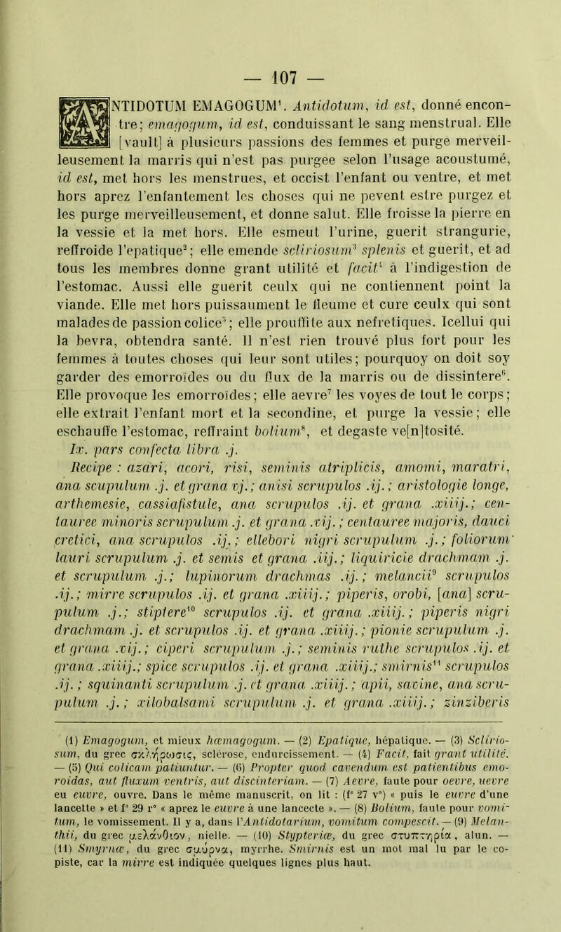 NTIDOTÜM EMAGOGUM'. Antidotunu id est, donné encon- tre; emaçjOfium, id est, condiiissant le sang menstrual. Elle [vault] à plusieurs passions des femmes et purge merveil- leusement la marris qui n’est pas purgee selon l’usage acoustuiné, id est, met hors les menstrues, et occist l’enfant ou ventre, et met hors aprez l’enfantement les choses qui ne pevent estre purgez et les purge merveilleusement, et donne salut. Elle froisse la pierre en la vessie et la met hors. Elle esmeut l’urine, guérit strangurie, refïroide l’epatique-; elle emende scliriosvnd splenis et guérit, et ad tous les membres donne grant utilité et facit’' à l’indigestion de l’estomac. Aussi elle guérit ceulx qui ne contiennent point la viande. Elle met hors puissaument le fleume et cure ceulx qui sont malades de passion colice’; elle prouflile aux nefretiques. Icellui qui la bevra, obtendra santé. 11 n’est rien trouvé plus fort pour les femmes à toutes choses qui leur sont utiles; pourquoy on doit soy garder des emorroïdes ou du flux de la marris ou de dissinteiV’. Elle provoque les emorroïdes; elle aevre’ les voyes de tout le corps; elle extrait l’enfant mort et la secondine, et purge la vessie; elle eschaufl’e l’estomac, refîraint boliund, et degaste ve[n]tosité. Ix. pars confecta libra .j. Recipe : azari, acori, risi, seminis atriplicis, amomi, maratri, ana scupulum .j. et cp-ana vj. ; anisi scrupulos .ij. ; aristologie longe, arthemesie, cassiafistule, ana scrupulos .ij. et grana .xiiij.; Cen- tauree minoris scrupulum .j. et grana .'cij. ; centauree majoris, daxici cretici, ana scrupulos .ij.; ellebori nigri scrupulum .j. ; foliorum' lauri scrupulum .j. et semis et grana .iij.; liquiricie drachmam .j. et scrupulum .j.; lupinorum drachmas .ij. ; melanciP scrupulos .ij.; mirre scrupulos .ij. et grana .xiiij.; piperis, orobi, [ana] scru- pulum .j.; stiplere^ scrupulos .ij. et grana .xiiij.; piperis nigri drachmam .j. et scrupulos .ij. et grana .xiiij.; pionie scrupulum .j. et grana .vij.; ciperi scrupulum .j.; seminis ruthe scrupidos .ij. et grana .xiiij.; spice scrupulos .ij. et grana .xiiij.; smirnis^' scrupulos .ij.; sqiùnanti scrupulum .j. ct grana, .xiiij.; apii, sacine, ana scru- pulum .j. ; xilobalsami scrupulum .j. et grana .xiiij. ; zinziberis (1) Emagogiim, et mieux hœmagogum. — (2) Epatique, liépatique. — (3) Sclirio- snm. du grec cxAv^pcoctc, sclérose, endurcissement. — (4) Facit, fait grant utilité. — (a) Qui colicam patiuntur. — ((i) Propter quod cavendum est patientibus emo- roidas, aut fluxum ventris, aut discinteriam. — (7) Aecre. laute pour oevre, uevre eu euvre, ouvre. Dans le même manuscrit, on lit : (f“ 27 v) « puis le euvre d’une lancette » et f“ 29 r° « aprez le euvre à une lancecte ». — (8) Uoiimn, faute pour vomi- tum, le vomissement. Il y a, dans VAntidotarium, vomitum compescit. — (9) Melan- thii, du grec u.sXavOtov, nielle. — (10) Stypteriœ, du grec (7TU7rTr,pia. alun. — (II) Smyrncc, du grec cgûpva, myrrhe. Sminiis est un mot mal lu par le co- piste, car la mirre est indiquée quelques lignes plus haut.