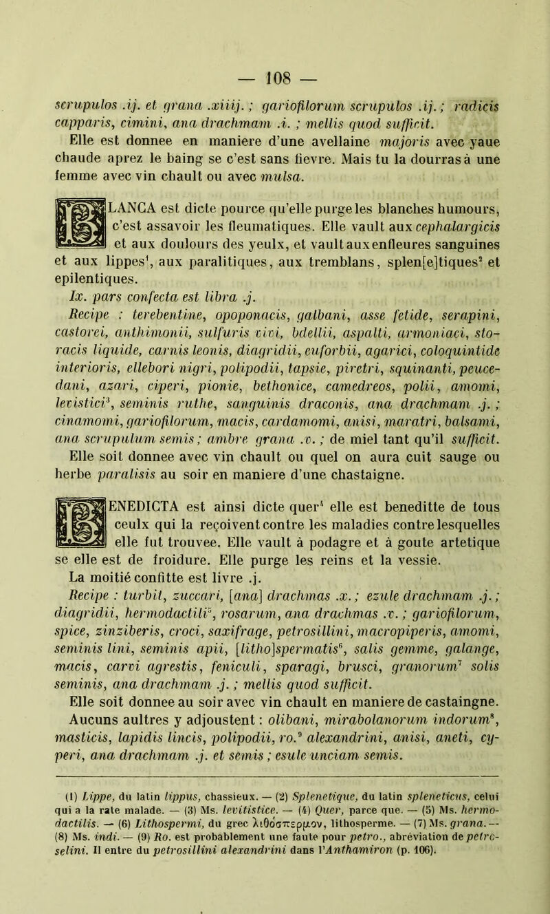 scrupulos .ij. et pruna .xiiij. ; gariofilorum scrupulos .ij. ; radicis capparis, cimini, ana drachmam A. ; mellis quod sufficit. Elie est donnée en manière d’une avellaine majoris avec yaue chaude aprez le baing se c’est sans lievre. Mais tu la dourrasà une femme avec vin chault ou avec mulsa. LANGA est dicte pource qu’elle purge les blanches humours, n assavoir les lleumatiques. Elle vault aux cephalargicis et aux doulours des yeulx, et vault aux enfleures sanguines et aux lippes’, aux paralitiques, aux tremblans, splen[e]tiques’’ et epilentiques. Ix. pars confecta est libra .j. Recipe : terebentine, opoponacis, galbani, asse fetide, serapini, castorei, anthimonii, sulfuris civi, bdellii, aspalti, armoniaci, sto- racis liquide, carnis leonis, diagridii, cuforbii, agarici, coloquintide interioris, ellebori nigri, polipodii, tapsie, piretri, squinanti, peuce- dani, azari, ciperi, pionie, bethonice, camedreos, polii, amomi, levistici\ seminis ruthe, sanguinis draconis, ana drachmam .j. ; cinamomi, gaiAofilorum, macis, cardamomi, anisi, maratri, balsami, ana scrupulum semis; ambre grana .c. ; de miel tant qu’il sufficit. Elle soit donnée avec vin chault ou quel on aura cuit sauge ou herbe paralisis au soir en maniéré d’une chastaigne. ENEDICTA est ainsi dicte quer'‘ elle est beneditte de tous ceulx qui la reçoivent contre les maladies contre lesquelles elle fut trouvée. Elle vault à podagre et à goûte artetique se elle est de froidure. Elle purge les reins et la vessie. La moitié confitte est livre .j. Recipe : turbit, zuccari, [ana] drachmas .x. ; ezule drachmam .j. ; diagridii, hermodactili^, rosarum, ana drachmas .v. ; gariofilorum, spice, zinziberis, croci, saxifrage, petrosillini,macropiperis, amomi, seminis lini, seminis apii, [litho]spermatis^, salis gemme, galange, macis, carvi agrestis, feniculi, sparagi, brusci, granorum'’ solis seminis, ana drachmam .j. ; mellis quod sufficit. Elie soit donnée au soir avec vin chault en maniéré de castaingne. Aucuns aultres y adjoustent ; olibani, mirabolanorum indorum”, masticis, lapidis Uncis, polipodii, ro.” alexandrini, anisi, aneti, cy- peri, ana drachmam .j. et semis ; esule unciam semis. (1) Lippe, du latin lippus, chassieux. — (2) Splenetiguc, du latin spleneticus, celui qui a la rate malade. — (3) Ms. levitisHce. — (4) Quer, parce que. — (5) Ms. henno- dactilis. — (6) Lithospermi, du grec XiÔdoirspgov, lithosperme. — (7) .Ms. grana.— (8) Ms. indi. — (9) Ro. est prohahlement une laute pour petro., abréviation de petro- selini. Il entre du petrosillini alexandrini dans VAnthamiron (p. 106).