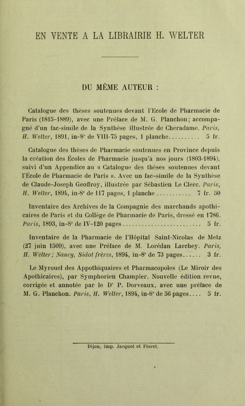 EN VENTE A LA LIBRAIRIE H. WELTER DU MÊME AUTEUR : Catalogue des thèses soutenues devant l’Ecole de Pharmacie de Paris (1815-1889), avec une Préface de M. G. Planchon; accompa- gné d’un fac-similé de la Synthèse illustrée de Cheradame. Paris, H. Welter, 1891, in-8“ de Vlll-75 pages, 1 planche 5 fr. Catalogue des thèses de Pharmacie soutenues en Province depuis la création des Écoles de Pharmacie jusqu’à nos jours (1803-1894), suivi d’un Appendice au « Catalogue des thèses soutenues devant l’École de Pharmacie de Paris ». Avec un fac-similé de la Synthèse de Claude-Joseph Geoffroy, illustrée par Sébastien Le Clerc. Paris, H. Welter, 1894, in-8° de 117 pages, 1 planche 7 fr. 50 Inventaire des Archives de la Compagnie des marchands apothi- caires de Paris et du Collège de Pharmacie de Paris, dressé en 1786. Paris, 1893, in-8 de IV-120 pages 5 fr. Inventaire de la Pharmacie de l’Hôpital Saint-Nicolas de Metz (27 juin 1509), avec une Préface de M. Lorédan Larchey. Paris, H. Welter; Nancy, Sidot frères, 1894, in-8° de 73 pages 3 fr. Le Myrouel des Appothiquaires et Pharmacopoles (Le Miroir des Apothicaires), par Symphorien Champier. Nouvelle édition revue, corrigée et annotée par le D P. Dorveaux, avec une préface de M. G. Planchon. Paris, H. Welter, 1894, in-S” de 56 pages 5 fr. Dijon, irap. Jacquot et Floi-et.