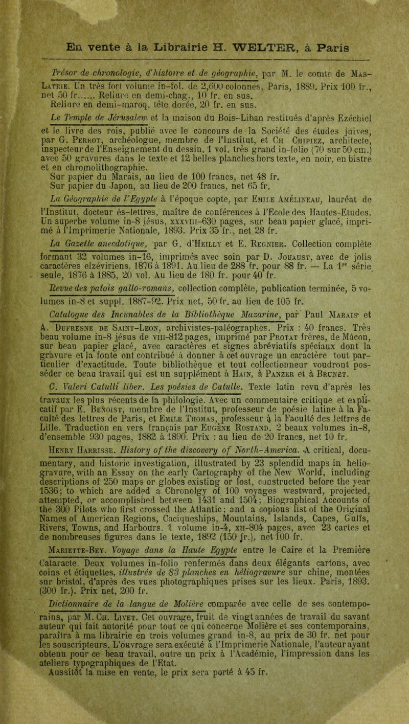 Trésor de clironolotjic, d'Iiisfoirc et de fféographie, par M. le comte de Mas- Latrie. Un très fort volume in-fol. de 2,(>UU colonnes, Paris, 1889. Prix 100 t'r., net .')0 fr Reliure en demi-chag., 19 fr. en sus. Reliure en deini-iunroq. tête doi’ée, 20 fr. en sus. Le Temple de Jémsalein et la maison du Bois-Liban restitués d'après Ezéchiel et le livre des rois, publié avec le concours de la Société dos études juives, par G. Perkot, archéologue, membre de l’iustitut, et Ch Chipiez, architecte, inspecteurde l’Enseignement du dessin. 1 vol. très grand in-folio (70 sur 50 cm.) avec 50 gravures dans le texte et 12 belles planches hors texte, en noir, en bistre et en chromolithographie. Sur papier du Marais, au lieu de 100 francs, net 48 fr. Sur papier du Japon, au lieu de 200 francs, net 65 fr. La Géographie de l’Euypte à l'époque copte, par Emue Ajiéi.ineau, lauréat de l’Institut, docteur ès-lettres, maître de conférences à l’Ecole des Ilautes-Eludes. Un superbe volume in-8 Jésus, xxxviii-630 pages, sur beau papier glacé, impri- mé à l’Imprimerie Nationale, 1893. Prix 35 fr., net 28 fr. La Gazette anecdotique^ par G. d’HEiLLY et E. Regkier. Collection complète formant 32 volumes in-16, imprimés avec soin par D. Jouaüst, avec de jolis caractères eizéviriens, 1876 à 1891. Au lieu de 288 fr. pour 88 fr. — La 1 série seule, 1876 à 1885, 20 vol. .Au lieu de 180 fr. pour 40 fr. Revtte des patois qallo-romans, collection complète, publication terminée, 5 vo- lumes in-8 et suppl. 1887-92. Prix net, 50 fr. au lieu de 105 fr. CatuloQue des Incunables'de la Bihliothêque Mazarine, par Paul Marais et A. Dufresne de Sai.nt-Leon, archivistes-paléographes. Prix : 40 fr.ancs. Très beau volume in-8 Jésus de viii-812 pages, imprimé par Protat frères, de Mâcon, sur beau papier glacé, avec caractères et signes abréviatifs spéciaux dont la gravure et la fonte ont contribué à donner à cet ouvrage un caractère tout par- ticulier d’exactitude. Toute bibliothèque et tout collectionneur voudront pos- séder ce beau travail qui est un supplément à Hain, à Panzer et à Brunet. C. Valeri Catulli liber. Les poésies de Catulle. Texte latin revu d’après les travaux les plus récents de la philologie. .Avec un commentaire critique et expli- catif par E. Benoist, membre de l’Institut, professeur de poésie latine à la Fa- culté des lettres de Paris, et Emit.e Tiio.mas, professeur 4 lu Faculté des lettres de Lille. Traduction en vers français par Eugène Rostand. 2 beaux volumes in-8, d’ensemble 930 pages, 1882 à 1890. Prix : au lieu de 20 francs, net 10 fr. Henry Barrisse. Historij of lhe discovery of Tiorlh-America. -A critical, docu- mentary, and historié investigation, illustrated by ‘23 splendid maps in helio- fravure, xvith an Essay on the .early Gartography of the New World, including escriptions of 250 mâps or globes existing or lost, constructed before the year 1536; to which are add»d a Chronolgy of 100 voyages westward, projected, attempted, or accomplished bctvveen 1431 and 150i; Biographical Accounts of the 300 Pilots who first crossed the Atlantic: and a copions listof the Original Names of American Régions, Caciqueships, Mountains, Islands, Capes, Gulfs, Rivers, Towns, and Harbours. 1 volume in-4, xn-804 pages, avec 23 cartes et de nombreuses figures dans le texte, 1892 (150 fr.), net 100 fr. Mariette-Bey. Voyage dans la Haute Egypte entre le Caire et la Première Cataracte. Deux volumes in-folio renfermés dans deux élégants cartons, avec coins et étiquettes, illustrés de 83 jdanches en héliogravure sur chine, montées sur bristol, d’après des vues photographiques prises sur les lieux. Paris, 1893. (300 fr.). Prix net, 200 fr. Dictionnaire de la langue de Molière comparée avec celle de ses contempo- rains, par M.Cii. Livet. Cet ouvrage, fruit de viiigtannées de travail du savant auteur qui fait autorité pour tout ce qui concerne Molière et ses contemporains, paraîtra à ma librairie en trois volumes grand in-8, au prix de 30 fr. net pour les souscripteurs. L’ouvrage sera exécuté a l’imprimerie Nationale, l’auteurayant obtenu pour ce beau travail, outre un prix à l’.Académie, l’impression dans les ateliers typographiques de l’Etat. Aussitôt la mise en vente, le prix sera porté à 45 fr.
