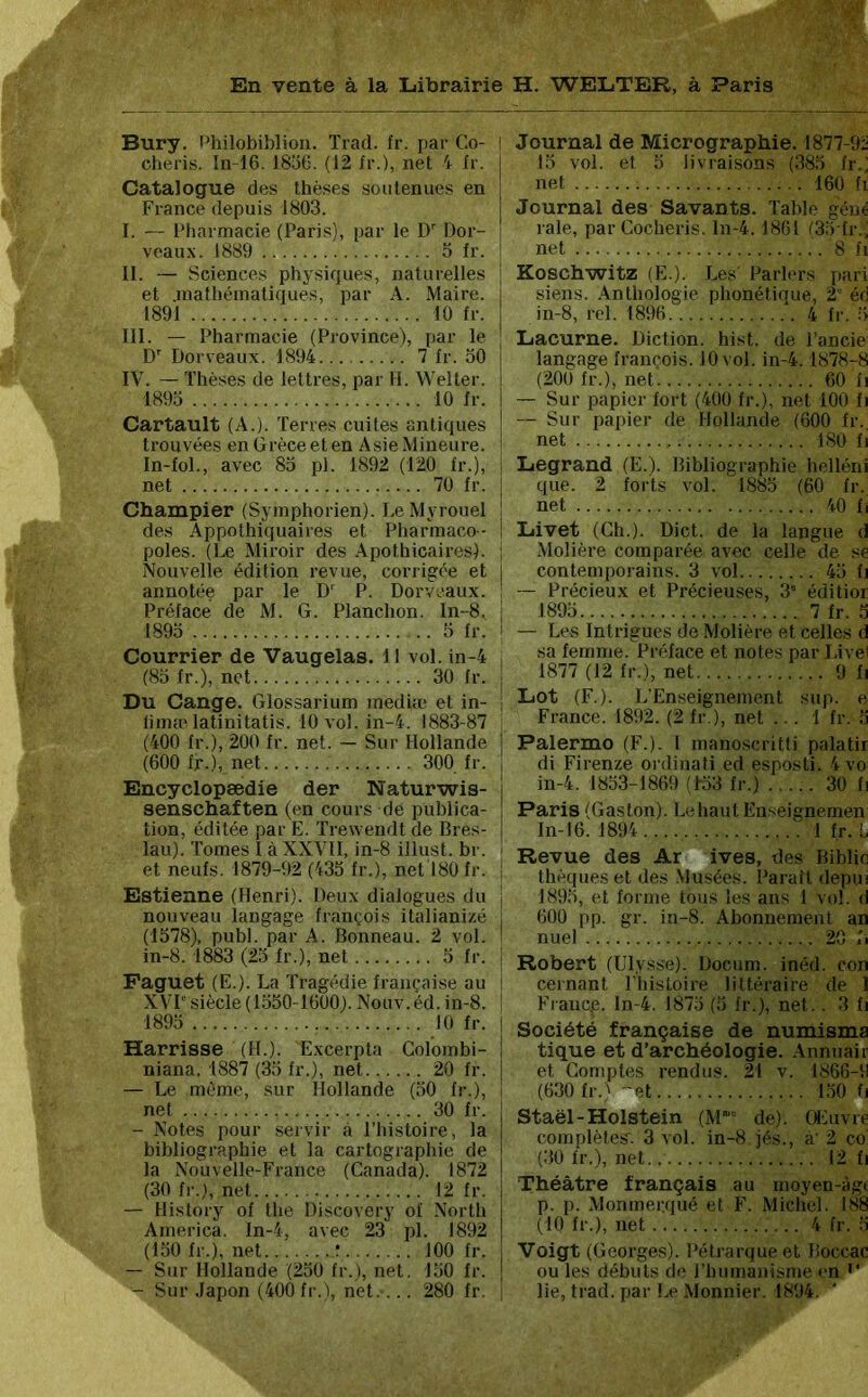 Bury. l’hilobiblion. Trad. fr. par Co- ! chéris. In-16. 18o6. (12 ir.), net '1 fr. | Catalogue des thèses soutenues en ! France depuis 1803. I. — Fharmacie (Paris), par le D Dor- veaux. 1889 o fr. II. — Sciences physiques, naturelles et .inafbéinatiques, par A. Maire. 1891 10 fr. III. — Pharmacie (Province), par le D Dorveaux. 1894 7 fr. 30 IV. — Thèses de lettres, par H. Welter. 1893 10 fr. Cartault (A.). Terres cuites antiques trouvées en Grèce et en Asie Mineure. In-fol., avec 83 pl. 1892 (120 fr.), i net 70 fr. i I Champier (Syinphorien). LeMyrouel ! des Appothiquaires et Pliarmaco- ! poles. (Le Miroir des .Apothicaires). ; Nouvelle édition revue, corrigée et j annotée par le D'^ P. Dorveaux. ; Préface de M. G. Planchon. ln-8. | 1893 3 fr. I Courrier de Vaugelas. II vol. in-4 l (83 fr.), net 30 fr. j Du Cange. Glossarium mediîe et in- ; lima'latinitatis. 10 vol. in-4. 1883-87 (400 fr.), 200 fr. net. — Sur Hollande (600 fr.), net 300 fr. Encyclopædie der Naturwis- senschaften (en cours de publica- tion, éditée par E. Trewendt de Bres- lau). Tomes I à XXVII, in-8 illust. br. et neufs. 1879-92 (433 fr.), net 180 fr. j Estienne (Henri). Deux dialogues du nouveau langage françois italianizé (1378), publ. par A. Bonneau. 2 vol. in-8. 1883 (23 fr.), net 3 fr. Faguet (E.). La Tragédie française au XVP' siècle (1350-1600). Nouv.éd. in-8. 1893 10 fr. j Barrisse (H.). Excerpta Colombi- niana. 1887 (33 fr.), net 20 fr. — Le même, sur Hollande (30 fr.), net 30 fr. - Notes pour servir à l’histoire, la bibliographie et la cartographie de la Nouvelle-France (Canada). 1872 (30 fr.), net 12 fr. — History of the Discovery of North America. In-4, avec 23 pl. 1892 (130 fr.), net r 100 fr. — Sur Hollande (230 fr.), net. 130 fr. — Sur Japon (400 fr.), net.... 280 fr. Journal de Micrographie. 1877-9Î 13 vol. et 3 livraisons (383 fr.; net 160 fl Journal des Savants. Table gène raie, parCocheris. ln-4. 1861 (33 fr., net 8 fl Koschwritz (E.). Les Parlers pari siens. .Anthologie phonétique, 2” éd in-8, rel. 1896 4 fr. 3 Lacurne. Diction, hist. de l’ancie langage françois. 10 vol. in-4.1878-8 (200 fr.), net 60 fi — Sur papier fort (400 fr.), net 100 fi — Sur papier de Hollande (600 fr. net 180 fl Legrand (E.). Bibliographie helléni que. 2 forts vol. 1883 (60 fr. net 40 fi Livet (Ch.). Dict. de la langue d Alolière comparée avec celle de se contemporains. 3 vol 43 fi Précieux et Précieuses, 3' éditior 1893 7 fr. .3 — Les Intrigues de Molière et celles d sa femme. Préface et notes par Livei 1877 (12 fr.), net 9 fi Lot (F.). L’Enseignement sup. e France. 1892. (2 fr.), net ... 1 fr. .3 Palermo (F.). 1 manoscritti palatir di Firenze ordinati ed esposti. 4 vo in-4. 1833-1869 (1-33 fr.) 30 fi Paris (Gaston). Le liant Enseignemen In-16. 1894.... 1 fr.L Revue des Ar ives, des Biblic thèqueset des .Musées. Paraît depui 1893, et forme tous les ans I vol. d 600 pp. gr. in-8. Abonnement an nuei 20 fi Robert (Ulysse). Docum. inéd. con cernant Thistoire littéraire de 1 Fraucp. ln-4. 1873 (3 fr.), net.. 3 fi Société française de numisma tique et d’archéologie. Annuair et Comptes rendus. 21 v. 1866-9 (630 fr.' -'et 130 h Staël-Holstein (M' de). Œuvif complètes. 3 vol. in-8 jés., à' 2 co (30 fr.), net 12 fi Théâtre français au moyen-àgi p. p. Monmer.qué et F. Michel. 188 (10 fr.), net 4 fr. 3 ■Voigt (Georges). Pétrarque et Boccac ou les débuts de l’humanisme en lie, trad. par Le Monnier. 1894.