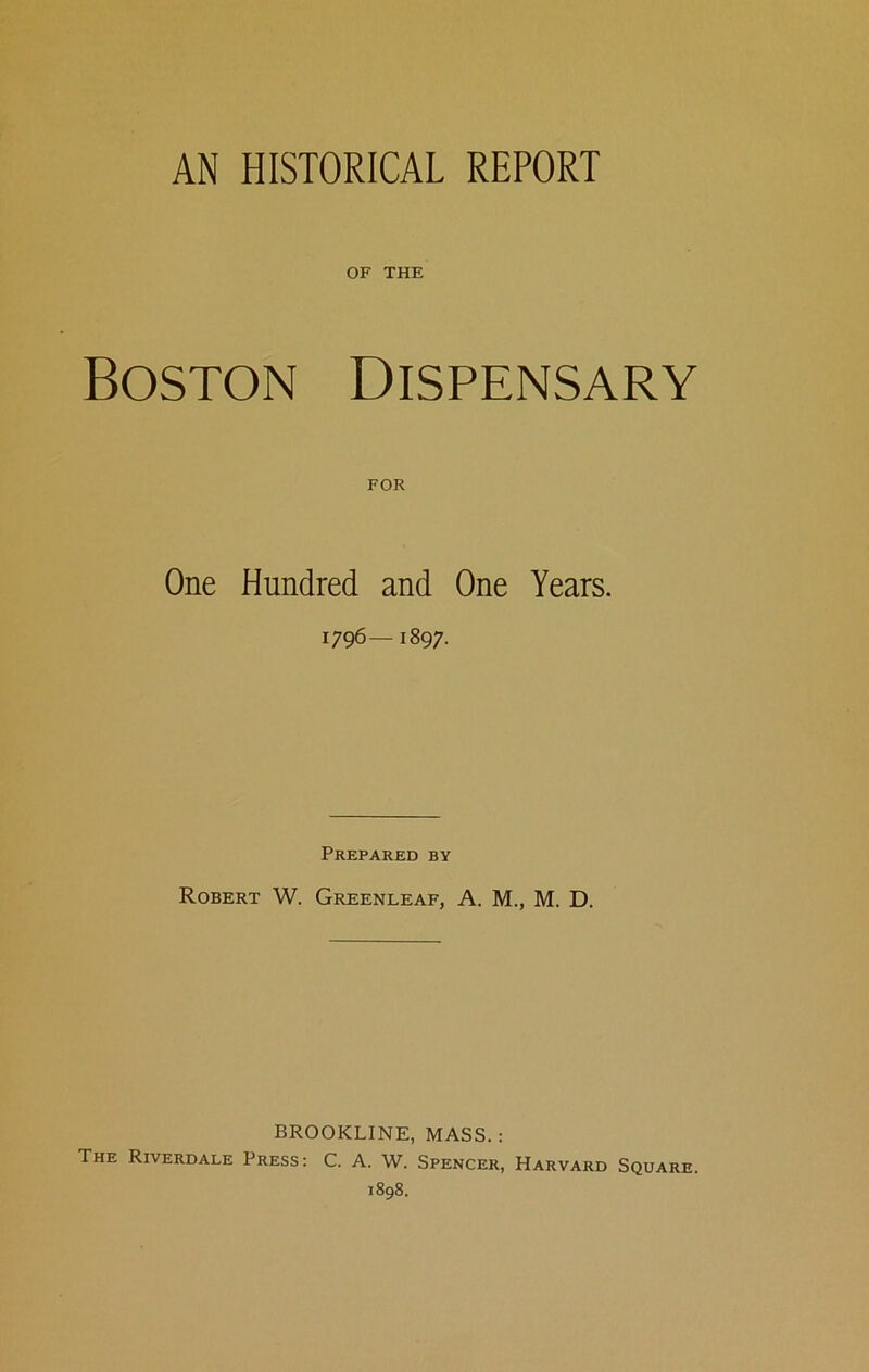 AN HISTORICAL REPORT OF THE Boston Dispensary One Hundred and One Years. 1796—1897. Prepared by Robert W. Greenleaf, A. M., M. D. BROOKLINE, MASS. : The Riverdale Press: C. A. W. Spencer, Harvard Square. 1898.