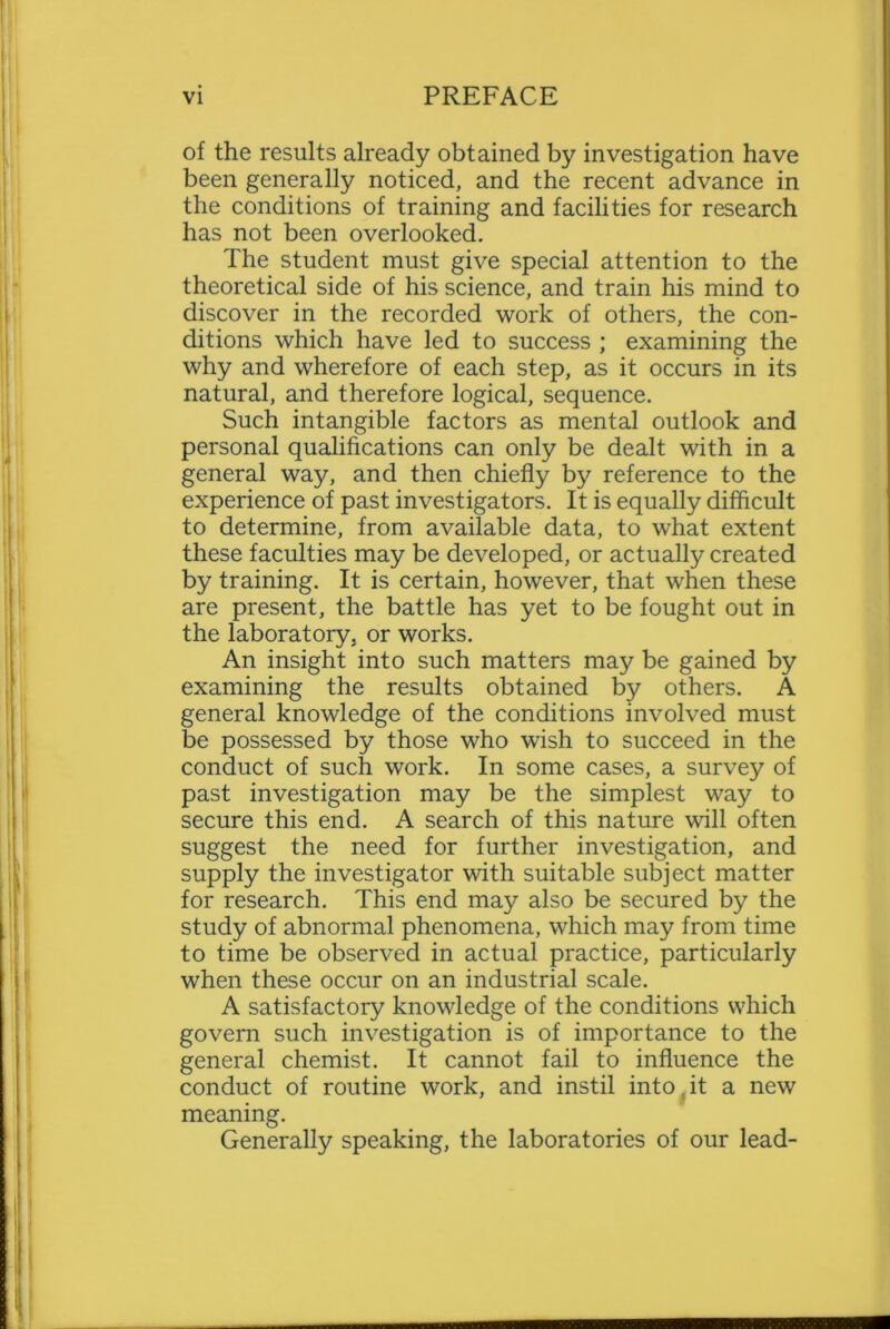 of the results already obtained by investigation have been generally noticed, and the recent advance in the conditions of training and facilities for research has not been overlooked. The student must give special attention to the theoretical side of his science, and train his mind to discover in the recorded work of others, the con- ditions which have led to success ; examining the why and wherefore of each step, as it occurs in its natural, and therefore logical, sequence. Such intangible factors as mental outlook and personal qualifications can only be dealt with in a general way, and then chiefly by reference to the experience of past investigators. It is equally difficult to determine, from available data, to what extent these faculties may be developed, or actually created by training. It is certain, however, that when these are present, the battle has yet to be fought out in the laboratory, or works. An insight into such matters may be gained by examining the results obtained by others. A general knowledge of the conditions involved must be possessed by those who wish to succeed in the conduct of such work. In some cases, a survey of past investigation may be the simplest way to secure this end. A search of this nature will often suggest the need for further investigation, and supply the investigator with suitable subject matter for research. This end may also be secured by the study of abnormal phenomena, which may from time to time be observed in actual practice, particularly when these occur on an industrial scale. A satisfactory knowledge of the conditions which govern such investigation is of importance to the general chemist. It cannot fail to influence the conduct of routine work, and instil into it a new meaning. Generally speaking, the laboratories of our lead-