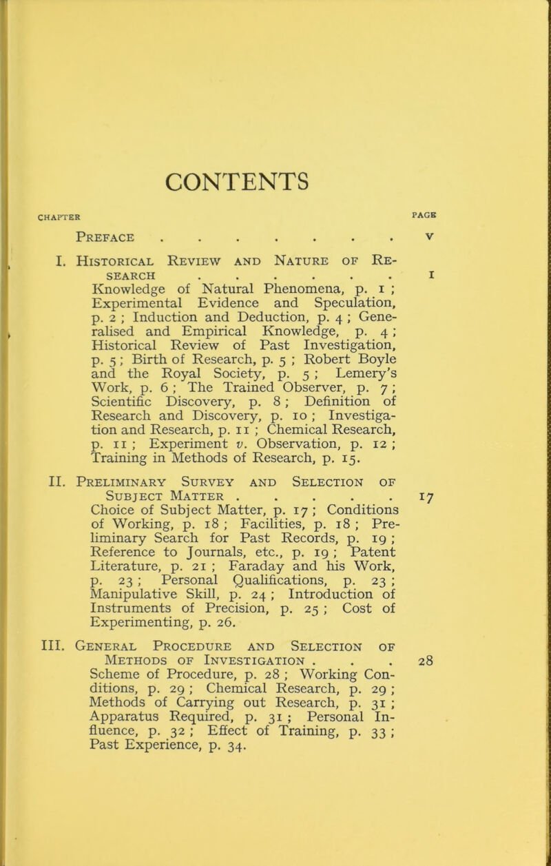 CONTENTS PACK CHAPTER Preface ....... v I. Historical Review and Nature of Re- search ...... i Knowledge of Natural Phenomena, p. i ; Experimental Evidence and Speculation, p. 2 ; Induction and Deduction, p. 4 ; Gene- ralised and Empirical Knowledge, p. 4; Historical Review of Past Investigation, p. 5; Birth of Research, p. 5 ; Robert Boyle and the Royal Society, p. 5 ; Lemery’s Work, p. 6; The Trained Observer, p. 7; Scientific Discovery, p. 8; Definition of Research and Discovery, p. 10 ; Investiga- tion and Research, p. 11 ; Chemical Research, p. 11 ; Experiment v. Observation, p. 12 ; Training in Methods of Research, p. 15. II. Preliminary Survey and Selection of Subject Matter . . . . 17 Choice of Subject Matter, p. 17; Conditions of Working, p. 18 ; Facilities, p. 18 ; Pre- liminary Search for Past Records, p. 19 ; Reference to Journals, etc., p. 19 ; Patent Literature, p. 21 ; Faraday and his Work, p. 23 ; Personal Qualifications, p. 23 ; Manipulative Skill, p. 24 ; Introduction of Instruments of Precision, p. 25 ; Cost of Experimenting, p. 26. III. General Procedure and Selection of Methods of Investigation ... 28 Scheme of Procedure, p. 28 ; Working Con- ditions, p. 29 ; Chemical Research, p. 29 ; Methods of Carrying out Research, p. 31 ; Apparatus Required, p. 31 ; Personal In- fluence, p. 32 ; Effect of Training, p. 33 ; Past Experience, p. 34.
