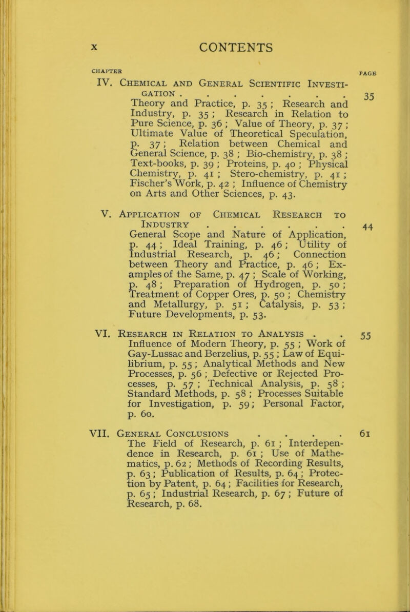 CHAPTER IV. Chemical and General Scientific Investi- gation Theory and Practice, p. 35 ; Research and Industry, p. 35 ; Research in Relation to Pure Science, p. 36 ; Value of Theory, p. 37 ; Ultimate Value of Theoretical Speculation, p. 37; Relation between Chemical and General Science, p. 38 ; Bio-chemistry, p. 38 ; Text-books, p. 39 ; Proteins, p. 40 ; Physical Chemistry, p. 41 ; Stero-chemistry, p. 41 ; Fischer’s Work, p. 42 ; Influence of Chemistry on Arts and Other Sciences, p. 43. V. Application of Chemical Research to Industry ...... General Scope and Nature of Application, p. 44 ; Ideal Training, p. 46; Utility of Industrial Research, p. 46; Connection between Theory and Practice, p. 46 ; Ex- amples of the Same, p. 47 ; Scale of Working, p. 48 ; Preparation of Hydrogen, p. 50 ; Treatment of Copper Ores, p. 50 ; Chemistry and Metallurgy, p. 51 ; Catalysis, p. 53 ; Future Developments, p. 53. VI. Research in Relation to Analysis . Influence of Modern Theory, p. 55 ; Work of Gay-Lussac and Berzelius, p. 55 ; Law of Equi- librium, p. 55 ; Analytical Methods and New Processes, p. 56 ; Defective or Rejected Pro- cesses, p. 57 ; Technical Analysis, p. 58 ; Standard Methods, p. 58 ; Processes Suitable for Investigation, p. 59; Personal Factor, p. 60. VII. General Conclusions .... The Field of Research, p. 61 ; Interdepen- dence in Research, p. 61 ; Use of Mathe- matics, p. 62 ; Methods of Recording Results, p. 63; Publication of Results, p. 64; Protec- tion by Patent, p. 64; Facilities for Research, p. 65 ; Industrial Research, p. 67 ; Future of Research, p. 68.