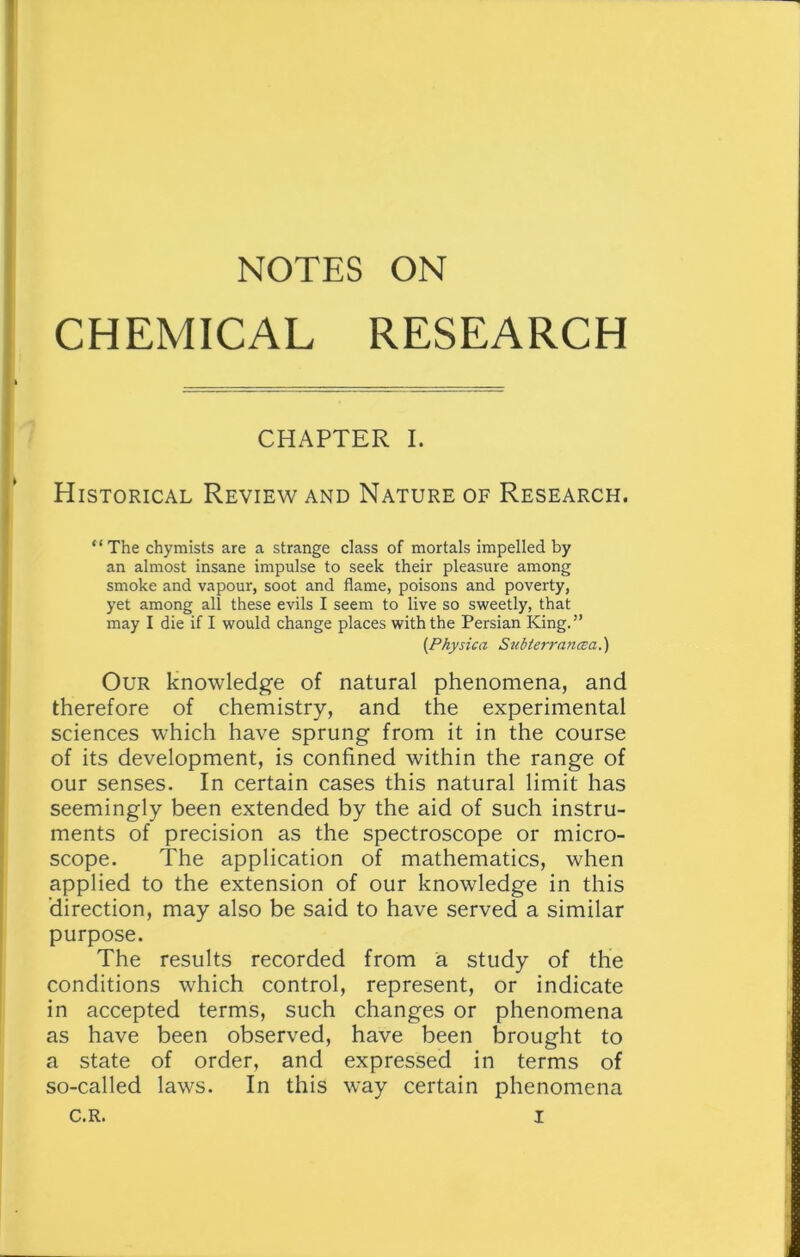 NOTES ON CHEMICAL RESEARCH CHAPTER I. Historical Review and Nature of Research. “ The chymists are a strange class of mortals impelled by an almost insane impulse to seek their pleasure among smoke and vapour, soot and flame, poisons and poverty, yet among all these evils I seem to live so sweetly, that may I die if I would change places with the Persian King.” (Physica Subterrancea.) Our knowledge of natural phenomena, and therefore of chemistry, and the experimental sciences which have sprung from it in the course of its development, is confined within the range of our senses. In certain cases this natural limit has seemingly been extended by the aid of such instru- ments of precision as the spectroscope or micro- scope. The application of mathematics, when applied to the extension of our knowledge in this direction, may also be said to have served a similar purpose. The results recorded from a study of the conditions which control, represent, or indicate in accepted terms, such changes or phenomena as have been observed, have been brought to a state of order, and expressed in terms of so-called laws. In this way certain phenomena