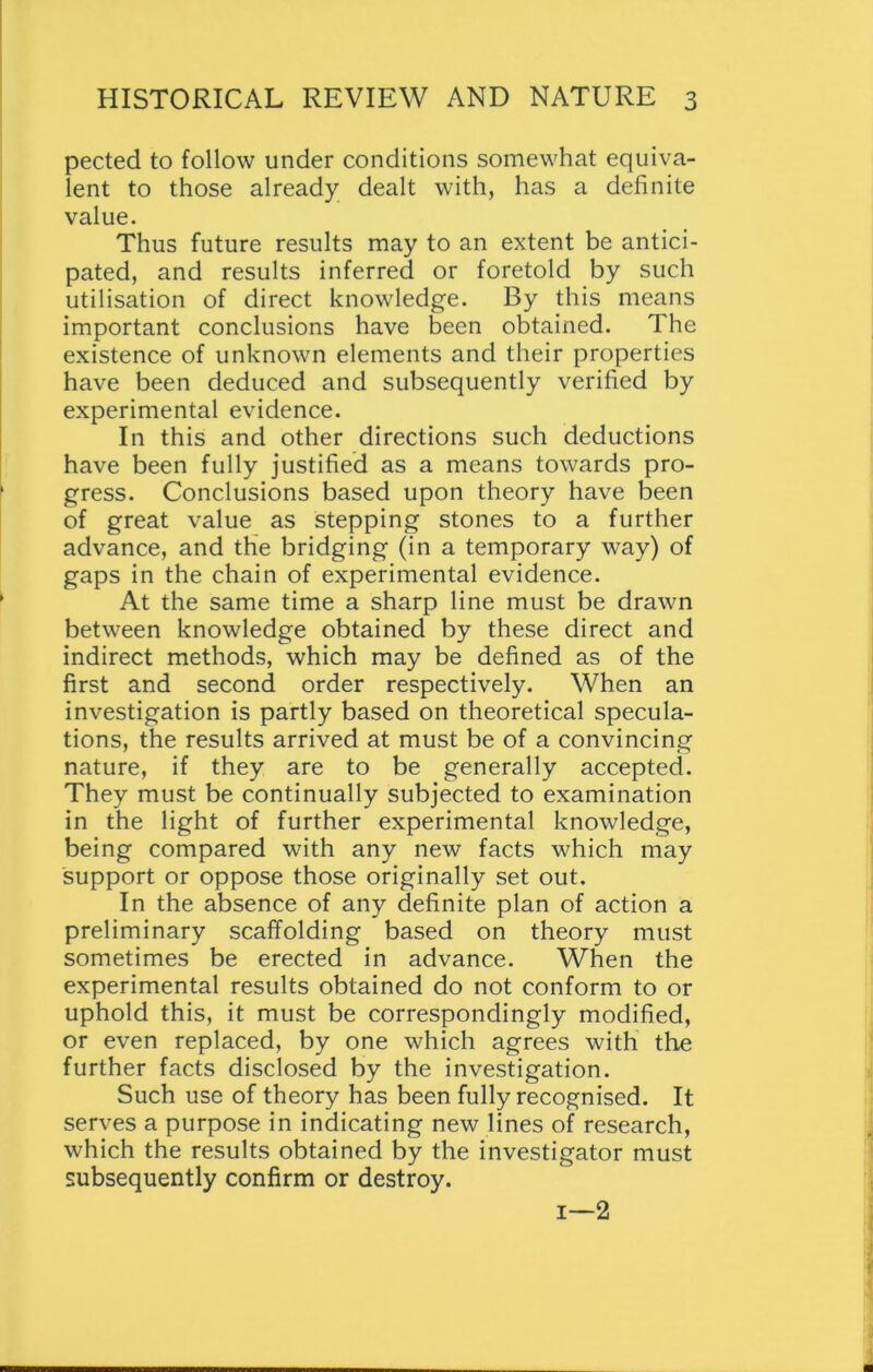 pected to follow under conditions somewhat equiva- lent to those already dealt with, has a definite value. Thus future results may to an extent be antici- pated, and results inferred or foretold by such utilisation of direct knowledge. By this means important conclusions have been obtained. The existence of unknown elements and their properties have been deduced and subsequently verified by experimental evidence. In this and other directions such deductions have been fully justified as a means towards pro- gress. Conclusions based upon theory have been of great value as stepping stones to a further advance, and the bridging (in a temporary way) of gaps in the chain of experimental evidence. At the same time a sharp line must be drawn between knowledge obtained by these direct and indirect methods, which may be defined as of the first and second order respectively. When an investigation is partly based on theoretical specula- tions, the results arrived at must be of a convincing nature, if they are to be generally accepted. They must be continually subjected to examination in the light of further experimental knowledge, being compared with any new facts which may support or oppose those originally set out. In the absence of any definite plan of action a preliminary scaffolding based on theory must sometimes be erected in advance. When the experimental results obtained do not conform to or uphold this, it must be correspondingly modified, or even replaced, by one which agrees with the further facts disclosed by the investigation. Such use of theory has been fully recognised. It serves a purpose in indicating new lines of research, which the results obtained by the investigator must subsequently confirm or destroy. i—2