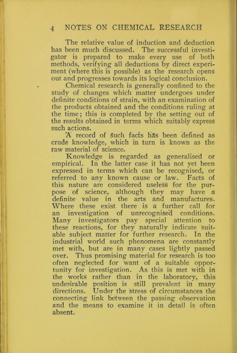 The relative value of induction and deduction has been much discussed. The successful investi- gator is prepared to make every use of both methods, verifying all deductions by direct experi- ment (where this is possible) as the research opens out and progresses towards its logical conclusion. Chemical research is generally confined to the study of changes which matter undergoes under definite conditions of strain, with an examination of the products obtained and the conditions ruling at the time; this is completed by the setting out of the results obtained in terms which suitably express such actions. A record of Such facts has been defined as crude knowledge, which in turn is known as the raw material of science. Knowledge is regarded as generalised or empirical. In the latter case it has not yet been expressed in terms which can be recognised, or referred to any known cause or law. Facts of this nature are considered useless for the pur- pose of science, although they may have a definite value in the arts and manufactures. Where these exist there is a further call for an investigation of unrecognised conditions. Many investigators pay special attention to these reactions, for they naturally indicate suit- able subject matter for further research. In the industrial world such phenomena are constantly met with, but are in many cases lightly passed over. Thus promising material for research is too often neglected for want of a suitable oppor- tunity for investigation. As this is met with in the works rather than in the laboratory, this undesirable position is still prevalent in many directions. Under the stress of circumstances the connecting link between the passing observation and the means to examine it in detail is often absent.
