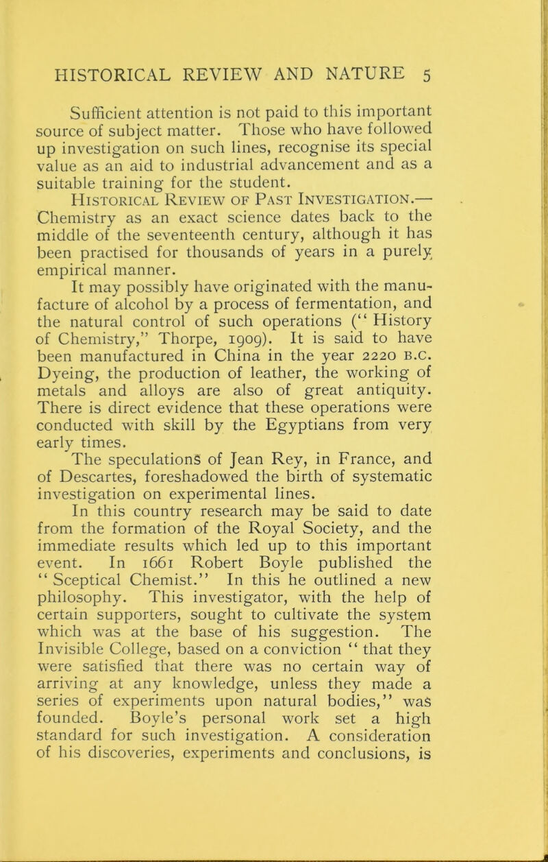 Sufficient attention is not paid to this important source of subject matter. Those who have followed up investigation on such lines, recognise its special value as an aid to industrial advancement and as a suitable training for the student. Historical Review of Past Investigation.— Chemistry as an exact science dates back to the middle of the seventeenth century, although it has been practised for thousands of years in a purely empirical manner. It may possibly have originated with the manu- facture of alcohol by a process of fermentation, and the natural control of such operations (“ History of Chemistry,” Thorpe, 1909). It is said to have been manufactured in China in the year 2220 b.c. Dyeing, the production of leather, the working of metals and alloys are also of great antiquity. There is direct evidence that these operations were conducted with skill by the Egyptians from very early times. The speculations of Jean Rey, in France, and of Descartes, foreshadowed the birth of systematic investigation on experimental lines. In this country research may be said to date from the formation of the Royal Society, and the immediate results which led up to this important event. In 1661 Robert Boyle published the “ Sceptical Chemist.” In this he outlined a new philosophy. This investigator, with the help of certain supporters, sought to cultivate the system which was at the base of his suggestion. The Invisible College, based on a conviction “ that they were satisfied that there was no certain way of arriving at any knowledge, unless they made a series of experiments upon natural bodies,” was founded. Boyle’s personal work set a high standard for such investigation. A consideration of his discoveries, experiments and conclusions, is