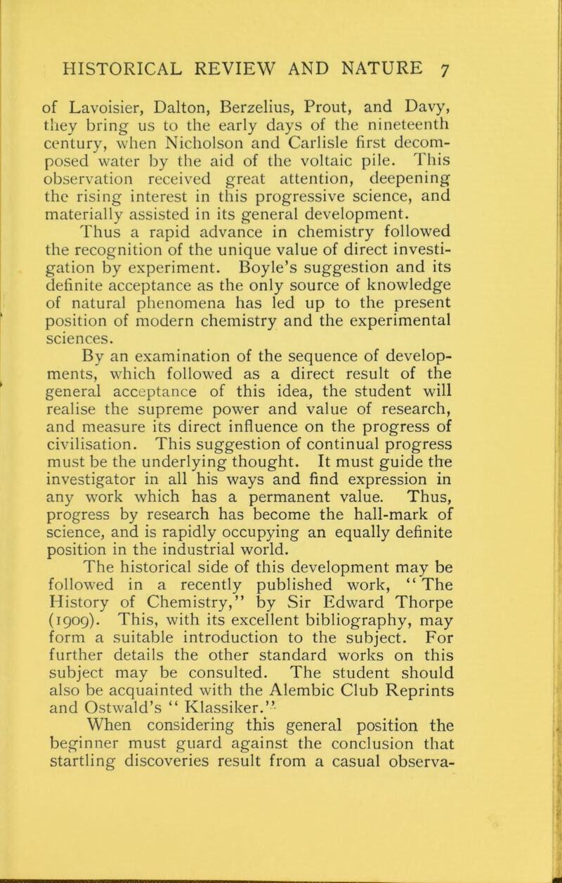 of Lavoisier, Dalton, Berzelius, Prout, and Davy, they bring us to the early days of the nineteenth century, when Nicholson and Carlisle first decom- posed water by the aid of the voltaic pile. This observation received great attention, deepening the rising interest in this progressive science, and materially assisted in its general development. Thus a rapid advance in chemistry followed the recognition of the unique value of direct investi- gation by experiment. Boyle’s suggestion and its definite acceptance as the only source of knowledge of natural phenomena has led up to the present position of modern chemistry and the experimental sciences. By an examination of the sequence of develop- ments, which followed as a direct result of tfie general acceptance of this idea, the student will realise the supreme power and value of research, and measure its direct influence on the progress of civilisation. This suggestion of continual progress must be the underlying thought. It must guide the investigator in all his ways and find expression in any work which has a permanent value. Thus, progress by research has become the hall-mark of science, and is rapidly occupying an equally definite position in the industrial world. The historical side of this development may be followed in a recently published work, “ The History of Chemistry,” by Sir Edward Thorpe (1909). This, with its excellent bibliography, may form a suitable introduction to the subject. For further details the other standard works on this subject may be consulted. The student should also be acquainted with the Alembic Club Reprints and Ostwald’s “ Klassiker.” When considering this general position the beginner must guard against the conclusion that startling discoveries result from a casual observa-