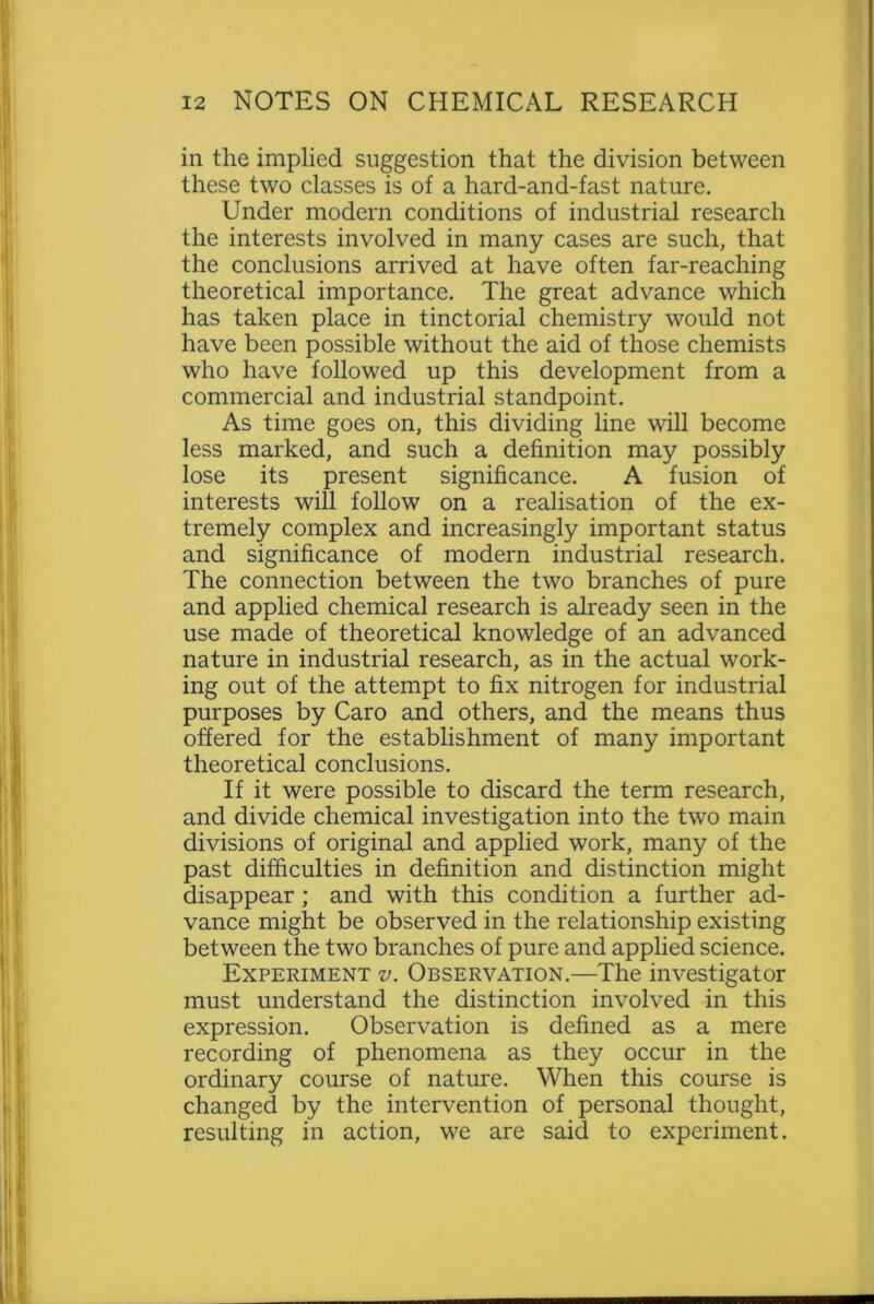 in the implied suggestion that the division between these two classes is of a hard-and-fast nature. Under modern conditions of industrial research the interests involved in many cases are such, that the conclusions arrived at have often far-reaching theoretical importance. The great advance which has taken place in tinctorial chemistry would not have been possible without the aid of those chemists who have followed up this development from a commercial and industrial standpoint. As time goes on, this dividing line will become less marked, and such a definition may possibly lose its present significance. A fusion of interests will follow on a realisation of the ex- tremely complex and increasingly important status and significance of modern industrial research. The connection between the two branches of pure and applied chemical research is already seen in the use made of theoretical knowledge of an advanced nature in industrial research, as in the actual work- ing out of the attempt to fix nitrogen for industrial purposes by Caro and others, and the means thus offered for the establishment of many important theoretical conclusions. If it were possible to discard the term research, and divide chemical investigation into the two main divisions of original and applied work, many of the past difficulties in definition and distinction might disappear ; and with this condition a further ad- vance might be observed in the relationship existing between the two branches of pure and applied science. Experiment v. Observation.—The investigator must understand the distinction involved in this expression. Observation is defined as a mere recording of phenomena as they occur in the ordinary course of nature. When this course is changed by the intervention of personal thought, resulting in action, we are said to experiment.