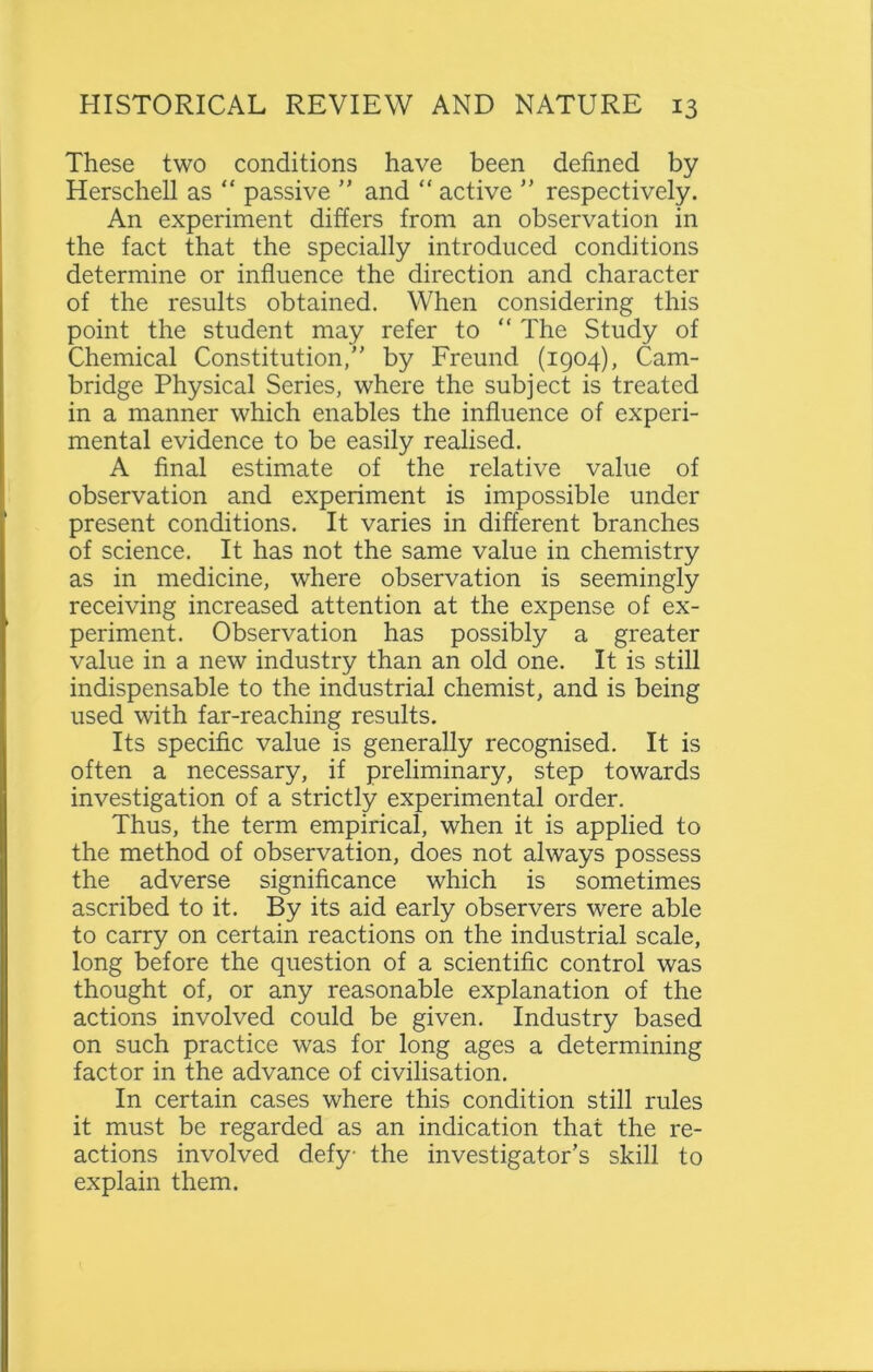 These two conditions have been defined by Herschell as “ passive ” and “ active ” respectively. An experiment differs from an observation in the fact that the specially introduced conditions determine or influence the direction and character of the results obtained. When considering this point the student may refer to “ The Study of Chemical Constitution,” by Freund (1904), Cam- bridge Physical Series, where the subject is treated in a manner which enables the influence of experi- mental evidence to be easily realised. A final estimate of the relative value of observation and experiment is impossible under present conditions. It varies in different branches of science. It has not the same value in chemistry as in medicine, where observation is seemingly receiving increased attention at the expense of ex- periment. Observation has possibly a greater value in a new industry than an old one. It is still indispensable to the industrial chemist, and is being used with far-reaching results. Its specific value is generally recognised. It is often a necessary, if preliminary, step towards investigation of a strictly experimental order. Thus, the term empirical, when it is applied to the method of observation, does not always possess the adverse significance which is sometimes ascribed to it. By its aid early observers were able to carry on certain reactions on the industrial scale, long before the question of a scientific control was thought of, or any reasonable explanation of the actions involved could be given. Industry based on such practice was for long ages a determining factor in the advance of civilisation. In certain cases where this condition still rules it must be regarded as an indication that the re- actions involved defy the investigator’s skill to explain them.