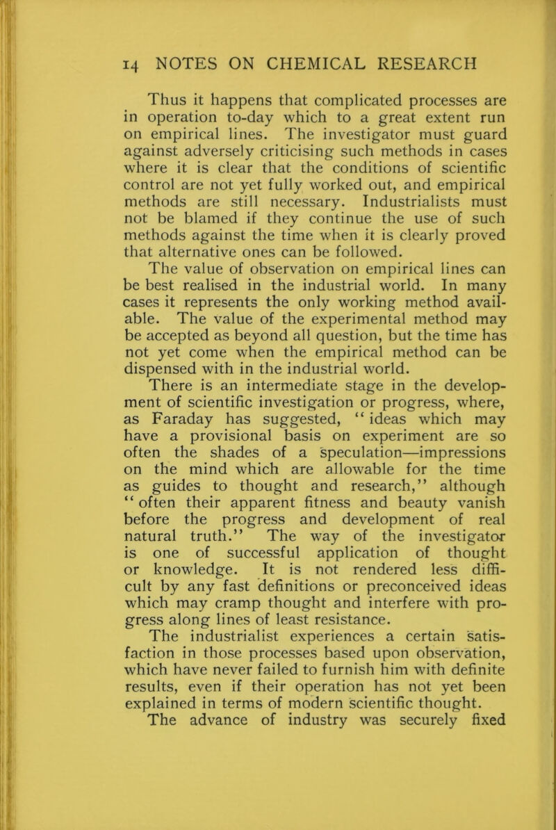 Thus it happens that complicated processes are in operation to-day which to a great extent run on empirical lines. The investigator must guard against adversely criticising such methods in cases where it is clear that the conditions of scientific control are not yet fully worked out, and empirical methods are still necessary. Industrialists must not be blamed if they continue the use of such methods against the time when it is clearly proved that alternative ones can be followed. The value of observation on empirical lines can be best realised in the industrial world. In many cases it represents the only working method avail- able. The value of the experimental method may be accepted as beyond all question, but the time has not yet come when the empirical method can be dispensed with in the industrial world. There is an intermediate stage in the develop- ment of scientific investigation or progress, where, as Faraday has suggested, “ ideas which may have a provisional basis on experiment are so often the shades of a speculation—impressions on the mind which are allowable for the time as guides to thought and research,” although “ often their apparent fitness and beauty vanish before the progress and development of real natural truth.” The way of the investigator is one of successful application of thought or knowledge. It is not rendered less diffi- cult by any fast definitions or preconceived ideas which may cramp thought and interfere with pro- gress along lines of least resistance. The industrialist experiences a certain satis- faction in those processes based upon observation, which have never failed to furnish him with definite results, even if their operation has not yet been explained in terms of modern scientific thought. The advance of industry was securely fixed