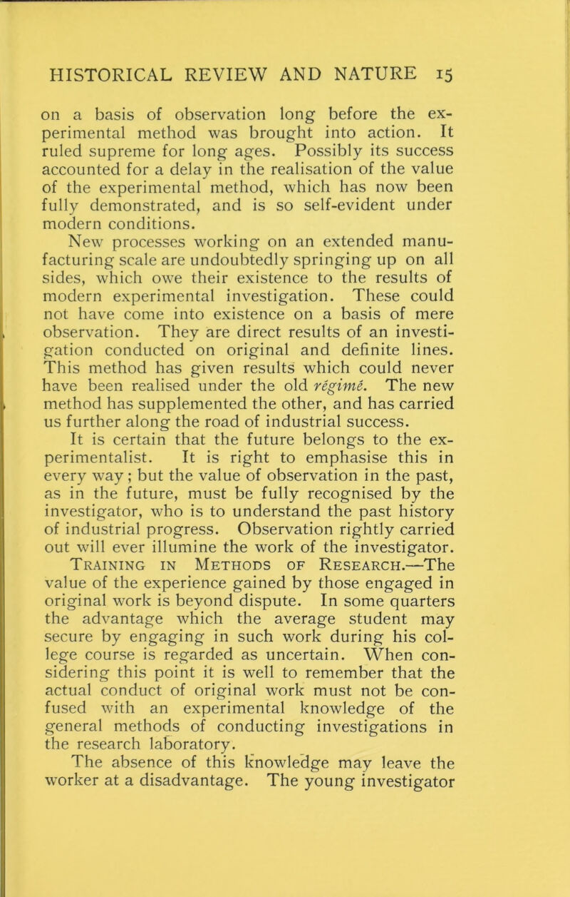 on a basis of observation long before the ex- perimental method was brought into action. It ruled supreme for long ages. Possibly its success accounted for a delay in the realisation of the value of the experimental method, which has now been fully demonstrated, and is so self-evident under modern conditions. New processes working on an extended manu- facturing scale are undoubtedly springing up on all sides, which owe their existence to the results of modern experimental investigation. These could not have come into existence on a basis of mere observation. They are direct results of an investi- gation conducted on original and definite lines. This method has given results which could never have been realised under the old regime. The new method has supplemented the other, and has carried us further along the road of industrial success. It is certain that the future belongs to the ex- perimentalist. It is right to emphasise this in every way; but the value of observation in the past, as in the future, must be fully recognised by the investigator, who is to understand the past history of industrial progress. Observation rightly carried out will ever illumine the work of the investigator. Training in Methods of Research.—The value of the experience gained by those engaged in original work is beyond dispute. In some quarters the advantage which the average student may secure by engaging in such work during his col- lege course is regarded as uncertain. When con- sidering this point it is well to remember that the actual conduct of original work must not be con- fused with an experimental knowledge of the general methods of conducting investigations in the research laboratory. The absence of this knowledge may leave the worker at a disadvantage. The young investigator