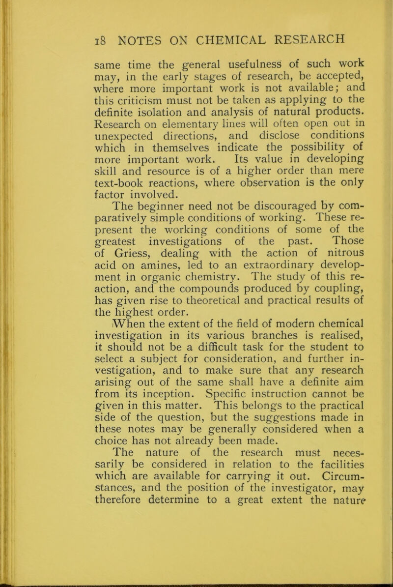 same time the general usefulness of such work may, in the early stages of research, be accepted, where more important work is not available; and this criticism must not be taken as applying to the definite isolation and analysis of natural products. Research on elementary lines will often open out in unexpected directions, and disclose conditions which in themselves indicate the possibility of more important work. Its value in developing skill and resource is of a higher order than mere text-book reactions, where observation is the only factor involved. The beginner need not be discouraged by com- paratively simple conditions of working. These re- present the working conditions of some of the greatest investigations of the past. Those of Griess, dealing with the action of nitrous acid on amines, led to an extraordinary develop- ment in organic chemistry. The study of this re- action, and the compounds produced by coupling, has given rise to theoretical and practical results of the highest order. When the extent of the field of modern chemical investigation in its various branches is realised, it should not be a difficult task for the student to select a subject for consideration, and further in- vestigation, and to make sure that any research arising out of the same shall have a definite aim from its inception. Specific instruction cannot be given in this matter. This belongs to the practical side of the question, but the suggestions made in these notes may be generally considered when a choice has not already been made. The nature of the research must neces- sarily be considered in relation to the facilities which are available for carrying it out. Circum- stances, and the position of the investigator, may therefore determine to a great extent the nature