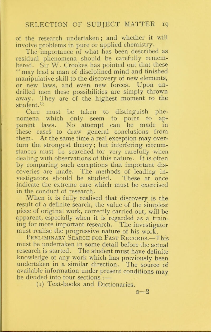 of the research undertaken; and whether it will involve problems in pure or applied chemistry. The importance of what has been described as residual phenomena should be carefully remem- bered. Sir W. Crookes has pointed out that these “ may lead a man of disciplined mind and finished manipulative skill to the discovery of new elements, or new laws, and even new forces. Upon un- drilled men these possibilities are simply thrown away. They are of the highest moment to the student.” Care must be taken to distinguish phe- nomena which only seem to point to ap- parent laws. No attempt can be made in these cases to draw general conclusions from them. At the same time a real exception may over- turn the strongest theory; but interfering circum- stances must be searched for very carefully when dealing with observations of this nature. It is often by comparing such exceptions that important dis- coveries are made. The methods of leading in- vestigators should be studied. These at once indicate the extreme care which must be exercised in the conduct of research. When it is fully realised that discovery is the result of a definite search, the value of the simplest piece of original work, correctly carried out, will be apparent, especially when it is regarded as a train- ing for more important research. The investigator must realise the progressive nature of his work. Preliminary Search for Past Records.—This must be undertaken in some detail before the actual research is started. The student must have definite knowledge of any work which has previously been undertaken in a similar direction. The source of available information under present conditions may be divided into four sections : — (1) Text-books and Dictionaries. 2—2