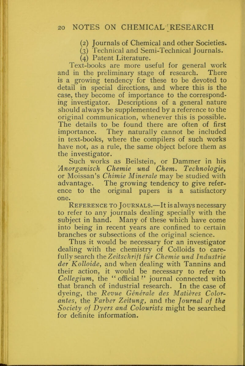 (2) Journals of Chemical and other Societies. (3) Technical and Semi-Technical journals. (4) Patent Literature. Text-books are more useful for general work and in the preliminary stage of research. There is a growing tendency for these to be devoted to detail in special directions, and where this is the case, they become of importance to the correspond- ing investigator. Descriptions of a general nature should always be supplemented by a reference to the original communication, whenever this is possible. The details to be found there are often of first importance. They naturally cannot be included in text-books, where the compilers of such works have not, as a rule, the same object before them as the investigator. Such works as Beilstein, or Dammer in his Anorganisch Chemie und Chem. Technologie, or Moissan’s Chimie Minerale may be studied with advantage. The growing tendency to give refer- ence to the original papers is a satisfactory one. Reference to Journals.—It is always necessary to refer to any journals dealing specially with the subject in hand. Many of these which have come into being in recent years are confined to certain branches or subsections of the original science. Thus it would be necessary for an investigator dealing with the chemistry of Colloids to care- fully search the Zeitschrift fiir Chemie und Industrie der Kolloide, and when dealing with Tannins and their action, it would be necessary to refer to Collegium, the “official” journal connected with that branch of industrial research. In the case of dyeing, the Revue Generate des Matieres Color- antes, the Farber Zeitung, and the Journal of the Society of Dyers and Colourists might be searched for definite information.