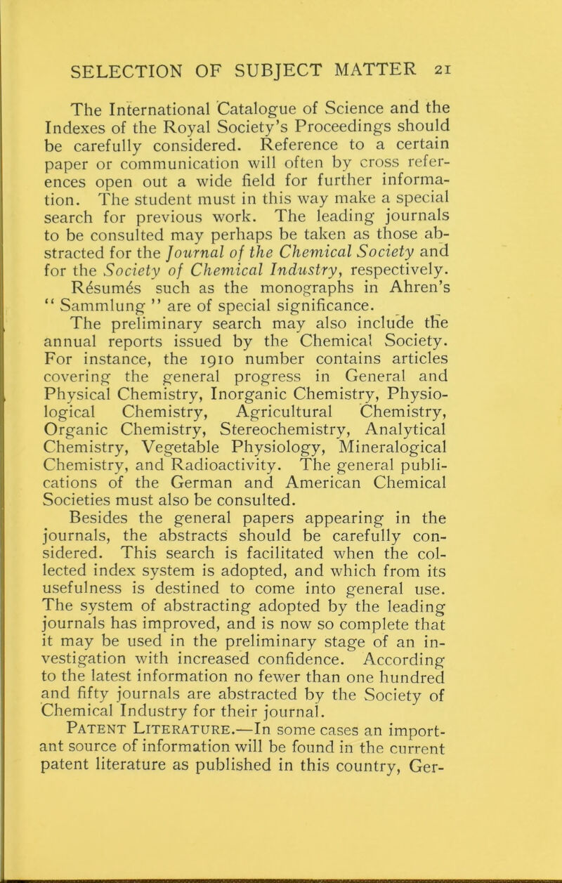 The International Catalogue of Science and the Indexes of the Royal Society’s Proceedings should be carefully considered. Reference to a certain paper or communication will often by cross refer- ences open out a wide field for further informa- tion. The student must in this way make a special search for previous work. The leading journals to be consulted may perhaps be taken as those ab- stracted for the Journal of the Chemical Society and for the Society of Chemical Industry, respectively. R£sum6s such as the monographs in Ahren’s “ Sammlung ” are of special significance. The preliminary search may also include the annual reports issued by the Chemical Society. For instance, the 1910 number contains articles covering the general progress in General and Physical Chemistry, Inorganic Chemistry, Physio- logical Chemistry, Agricultural Chemistry, Organic Chemistry, Stereochemistry, Analytical Chemistry, Vegetable Physiology, Mineralogical Chemistry, and Radioactivity. The general publi- cations of the German and American Chemical Societies must also be consulted. Besides the general papers appearing in the journals, the abstracts should be carefully con- sidered. This search is facilitated when the col- lected index system is adopted, and which from its usefulness is destined to come into general use. The system of abstracting adopted by the leading journals has improved, and is now so complete that it may be used in the preliminary stage of an in- vestigation with increased confidence. According to the latest information no fewer than one hundred and fifty journals are abstracted by the Society of Chemical Industry for their journal. Patent Literature.—In some cases an import- ant source of information will be found in the current patent literature as published in this country, Ger-