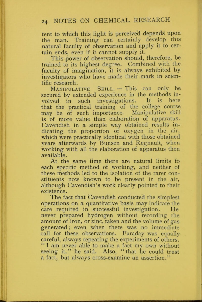 tent to which this light is perceived depends upon the man. Training can certainly develop this natural faculty of observation and apply it to cer- tain ends, even if it cannot supply it. This power of observation should, therefore, be trained to its highest degree. Combined with the faculty of imagination, it is always exhibited by investigators who have made their mark in scien- tific research. Manipulative Skill. — This can only be secured by extended experience in the methods in- volved in such investigations. It is here that the practical training of the college course may be of such importance. Manipulative skill is of more value than elaboration of apparatus. Cavendish in a simple way obtained results in- dicating the proportion of oxygen in the air, which were practically identical with those obtained years afterwards by Bunsen and Regnault, when working with all the elaboration of apparatus then available. At the same time there are natural limits to each specific method of working, and neither of these methods led to the isolation of the rarer con- stituents now known to be present in the air, although Cavendish’s work clearly pointed to their existence. The fact that Cavendish conducted the simplest operations on a quantitative basis may indicate the care required in successful investigation. He never prepared hydrogen without recording the amount of iron, or zinc, taken and the volume of gas generated; even when there was no immediate call for these observations. Faraday was equally careful, always repeating the experiments of others. “ I am never able to make a fact my own without seeing it,” he said. Also, “that he could trust a fact, but always cross-examine an assertion.”