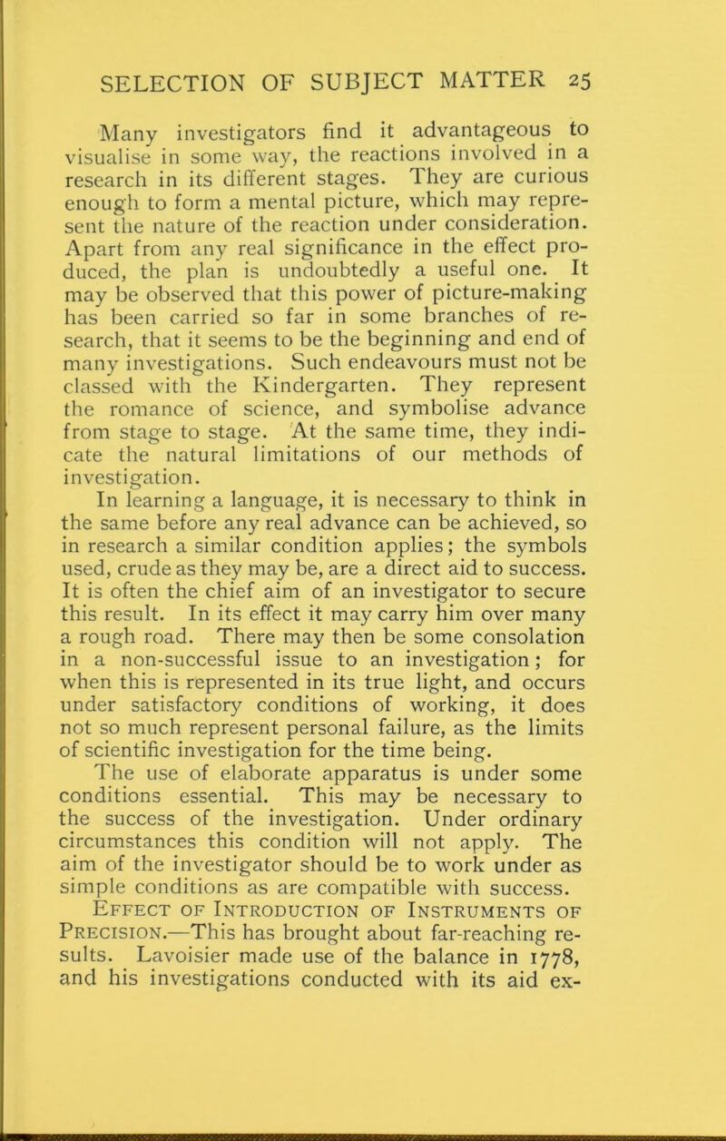 Many investigators find it advantageous to visualise in some way, the reactions involved in a research in its different stages. They are curious enough to form a mental picture, which may repre- sent the nature of the reaction under consideration. Apart from any real significance in the effect pro- duced, the plan is undoubtedly a useful one. It may be observed that this power of picture-making has been carried so far in some branches of re- search, that it seems to be the beginning and end of many investigations. Such endeavours must not be classed with the Kindergarten. They represent the romance of science, and symbolise advance from stage to stage. At the same time, they indi- cate the natural limitations of our methods of investigation. In learning a language, it is necessary to think in the same before any real advance can be achieved, so in research a similar condition applies; the symbols used, crude as they may be, are a direct aid to success. It is often the chief aim of an investigator to secure this result. In its effect it may carry him over many a rough road. There may then be some consolation in a non-successful issue to an investigation; for when this is represented in its true light, and occurs under satisfactory conditions of working, it does not so much represent personal failure, as the limits of scientific investigation for the time being. The use of elaborate apparatus is under some conditions essential. This may be necessary to the success of the investigation. Under ordinary circumstances this condition will not apply. The aim of the investigator should be to work under as simple conditions as are compatible with success. Effect of Introduction of Instruments of Precision.—This has brought about far-reaching re- sults. Lavoisier made use of the balance in 1778, and his investigations conducted with its aid ex-