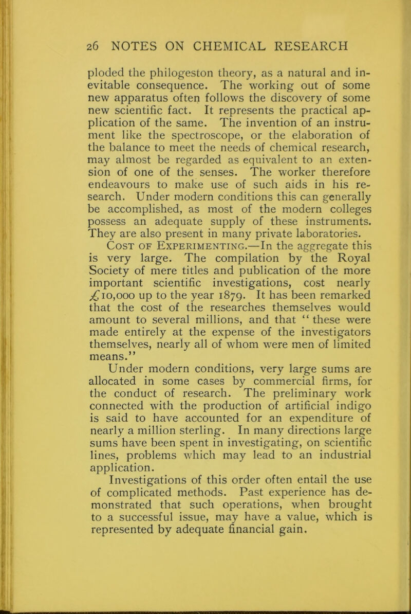 ploded the philogeston theory, as a natural and in- evitable consequence. The working out of some new apparatus often follows the discovery of some new scientific fact. It represents the practical ap- plication of the same. The invention of an instru- ment like the spectroscope, or the elaboration of the balance to meet the needs of chemical research, may almost be regarded as equivalent to an exten- sion of one of the senses. The worker therefore endeavours to make use of such aids in his re- search. Under modern conditions this can generally be accomplished, as most of the modern colleges possess an adequate supply of these instruments. They are also present in many private laboratories. Cost of Experimenting.—In the aggregate this is very large. The compilation by the Royal Society of mere titles and publication of the more important scientific investigations, cost nearly ^10,000 up to the year 1879. It has been remarked that the cost of the researches themselves would amount to several millions, and that “ these were made entirely at the expense of the investigators themselves, nearly all of whom were men of limited means.” Under modern conditions, very large sums are allocated in some cases by commercial firms, for the conduct of research. The preliminary wTork connected with the production of artificial indigo is said to have accounted for an expenditure of nearly a million sterling. In many directions large sums have been spent in investigating, on scientific lines, problems which may lead to an industrial application. Investigations of this order often entail the use of complicated methods. Past experience has de- monstrated that such operations, when brought to a successful issue, may have a value, which is represented by adequate financial gain.
