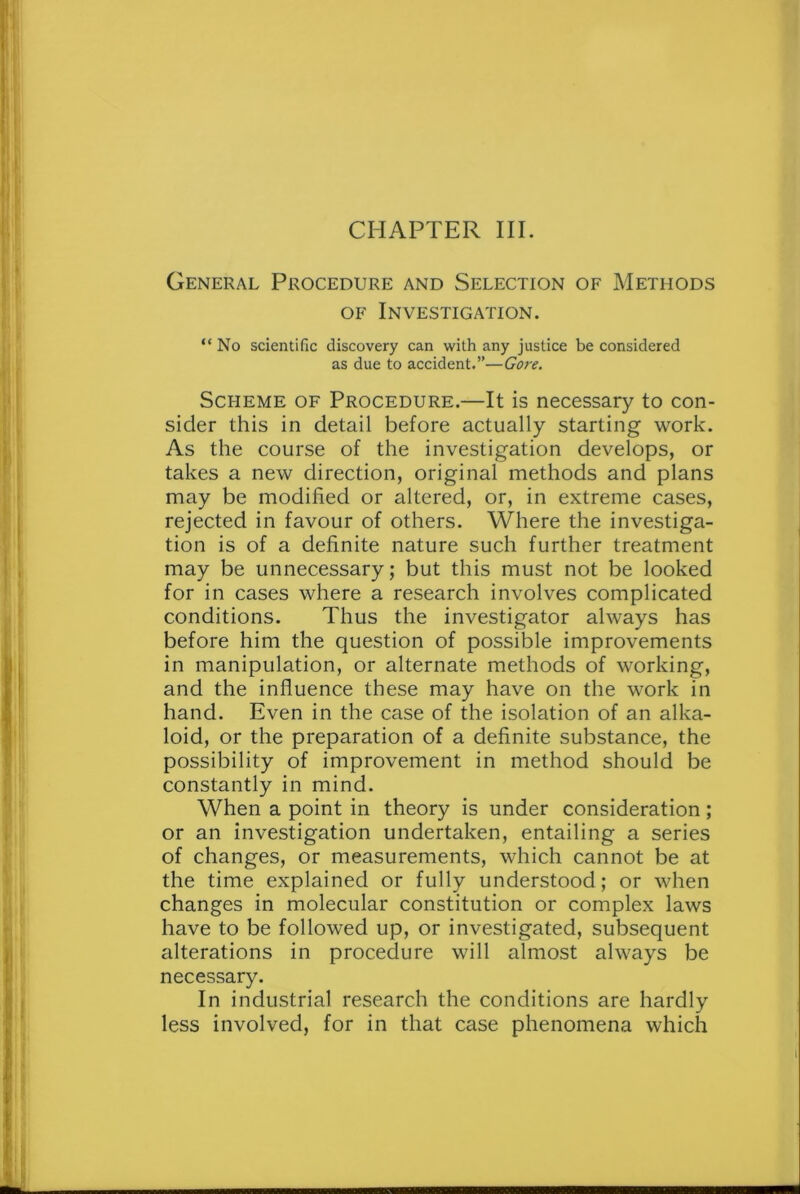 CHAPTER III. General Procedure and Selection of Methods of Investigation. “ No scientific discovery can with any justice be considered as due to accident.”—Gore. Scheme of Procedure.—It is necessary to con- sider this in detail before actually starting work. As the course of the investigation develops, or takes a new direction, original methods and plans may be modified or altered, or, in extreme cases, rejected in favour of others. Where the investiga- tion is of a definite nature such further treatment may be unnecessary; but this must not be looked for in cases where a research involves complicated conditions. Thus the investigator always has before him the question of possible improvements in manipulation, or alternate methods of working, and the influence these may have on the work in hand. Even in the case of the isolation of an alka- loid, or the preparation of a definite substance, the possibility of improvement in method should be constantly in mind. When a point in theory is under consideration; or an investigation undertaken, entailing a series of changes, or measurements, which cannot be at the time explained or fully understood; or when changes in molecular constitution or complex laws have to be followed up, or investigated, subsequent alterations in procedure will almost always be necessary. In industrial research the conditions are hardly less involved, for in that case phenomena which