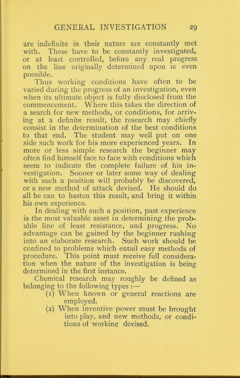 are indefinite in their nature are constantly met with. These have to be constantly investigated, or at least controlled, before any real progress on the line originally determined upon is even possible. Thus working conditions have often to be varied during the progress of an investigation, even when its ultimate object is fully disclosed from the commencement. Where this takes the direction of a search for new methods, or conditions, for arriv- ing at a definite result, the research may chiefly consist in the determination of the best conditions to that end. The student may well put on one side such work for his more experienced years. In more or less simple research the beginner may often find himself face to face with conditions which seem to indicate the complete failure of his in- vestigation. Sooner or later some way of dealing with such a position will probably be discovered, or a new method of attack devised. He should do all he can to hasten this result, and bring it within his own experience. In dealing with such a position, past experience is the most valuable asset in determining the prob- able line of least resistance, and progress. No advantage can be gained by the beginner rushing into an elaborate research. Such work should be confined to problems which entail easy methods of procedure. This point must receive full considera- tion when the nature of the investigation is being determined in the first instance. Chemical research may roughly be defined as belonging to the following types :— (1) When known or general reactions are employed. (2) When inventive power must be brought into play, and new methods, or condi- tions of working devised.