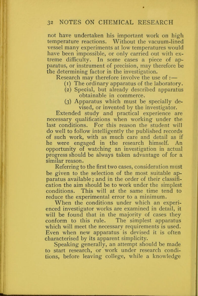 ► 32 NOTES ON CHEMICAL RESEARCH not have undertaken his important work on high temperature reactions. Without the vacuum-lined vessel many experiments at low temperatures would have been impossible, or only carried out with ex- treme difficulty. In some cases a piece of ap- paratus, or instrument of precision, may therefore be the determining factor in the investigation. Research may therefore involve the use of : — (1) The ordinary apparatus of the laboratory. (2) Special, but already described apparatus obtainable in commerce. (3) Apparatus which must be specially de- vised, or invented by the investigator. Extended study and practical experience are necessary qualifications when working under the last conditions. For this reason the student will do well to follow intelligently the published records of such work, with as much care and detail as if he were engaged in the research himself. An opportunity of watching an investigation in actual progress should be always taken advantage of for a similar reason. Referring to the first two cases, consideration must be given to the selection of the most suitable ap- paratus available; and in the order of their classifi- cation the aim should be to work under the simplest conditions. This will at the same time tend to reduce the experimental error to a minimum. When the conditions under which an experi- enced investigator works are examined in detail, it will be found that in the majority of cases they conform to this rule. The simplest apparatus which will meet the necessary requirements is used. Even when new apparatus is devised it is often characterised by its apparent simplicity. Speaking generally, an attempt should be made to start research, or work under research condi- tions, before leaving college, while a knowledge
