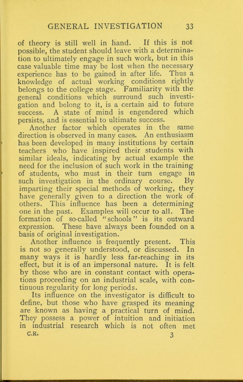 of theory is still well in hand. If this is not possible, the student should leave with a determina- tion to ultimately engage in such work, but in this case valuable time may be lost when the necessary experience has to be gained in after life. Thus a knowledge of actual working conditions rightly belongs to the college stage. Familiarity with the general conditions which surround such investi- gation and belong to it, is a certain aid to future success. A state of mind is engendered which persists, and is essential to ultimate success. Another factor which operates in the same direction is observed in many cases. An enthusiasm has been developed in many institutions by certain teachers who have inspired their students with similar ideals, indicating by actual example the need for the inclusion of such work in the training of students, who must in their turn engage in such investigation in the ordinary course. By imparting their special methods of working, they have generally given to a direction the work of others. This influence has been a determining one in the past. Examples will occur to all. The formation of so-called “schools” is its outward expression. These have always been founded on a basis of original investigation. Another influence is frequently present. This is not so generally understood, or discussed. In many ways it is hardly less far-reaching in its effect, but it is of an impersonal nature. It is felt by those who are in constant contact with opera- tions proceeding on an industrial scale, with con- tinuous regularity for long periods. Its influence on the investigator is difficult to define, but those who have grasped its meaning are known as having a practical turn of mind. They possess a power of intuition and initiation in industrial research which is not often met c.R. 3