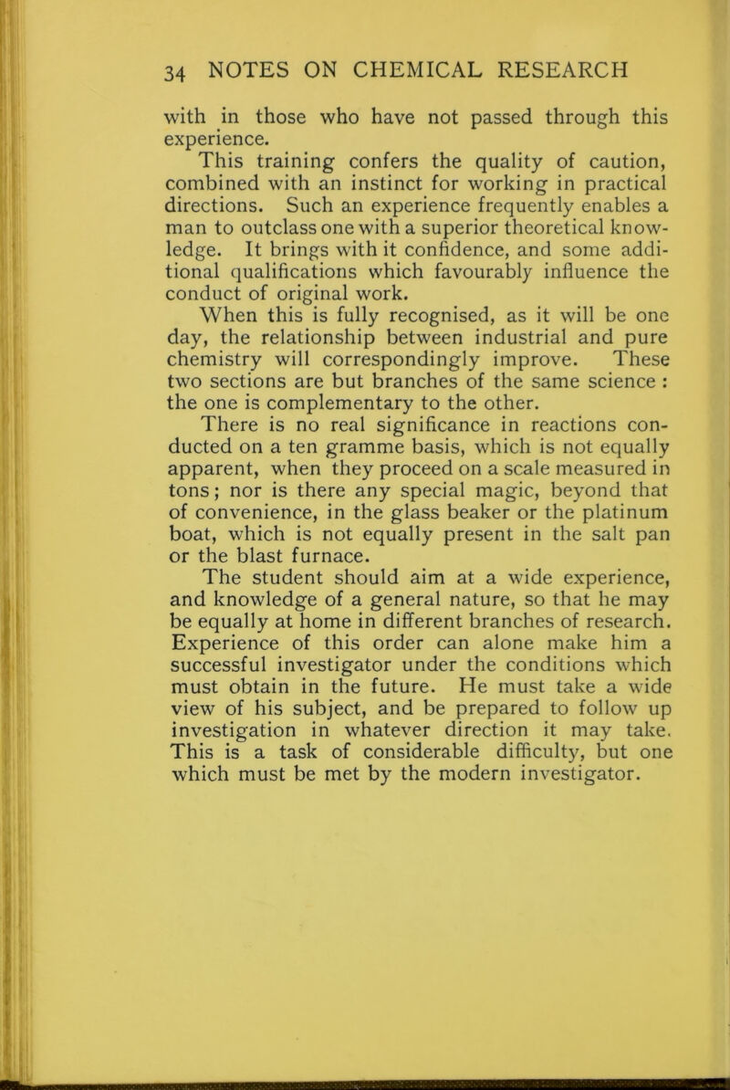 with in those who have not passed through this experience. This training confers the quality of caution, combined with an instinct for working in practical directions. Such an experience frequently enables a man to outclass one with a superior theoretical know- ledge. It brings with it confidence, and some addi- tional qualifications which favourably influence the conduct of original work. When this is fully recognised, as it will be one day, the relationship between industrial and pure chemistry will correspondingly improve. These two sections are but branches of the same science : the one is complementary to the other. There is no real significance in reactions con- ducted on a ten gramme basis, which is not equally apparent, when they proceed on a scale measured in tons; nor is there any special magic, beyond that of convenience, in the glass beaker or the platinum boat, which is not equally present in the salt pan or the blast furnace. The student should aim at a wide experience, and knowledge of a general nature, so that he may be equally at home in different branches of research. Experience of this order can alone make him a successful investigator under the conditions which must obtain in the future. He must take a wide view of his subject, and be prepared to follow up investigation in whatever direction it may take. This is a task of considerable difficulty, but one which must be met by the modern investigator.