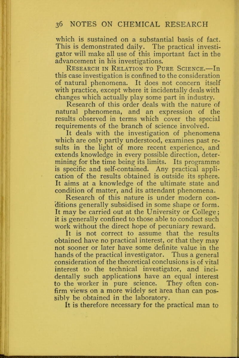 which is sustained on a substantial basis of fact. This is demonstrated daily. The practical investi- gator will make all use of this important fact in the advancement in his investigations. Research in Relation to Pure Science.—In this case investigation is confined to the consideration of natural phenomena. It does not concern itself with practice, except where it incidentally deals with changes which actually play some part in industry. Research of this order deals with the nature of natural phenomena, and an expression of the results observed in terms which cover the special requirements of the branch of science involved. It deals with the investigation of phenomena which are only partly understood, examines past re- sults in the light of more recent experience, and extends knowledge in every possible direction, deter- mining for the time being its limits. Its programme is specific and self-contained. Any practical appli- cation of the results obtained is outside its sphere. It aims at a knowledge of the ultimate state and condition of matter, and its attendant phenomena. Research of this nature is under modern con- ditions generally subsidised in some shape or form. It may be carried out at the University or College; it is generally confined to those able to conduct such work without the direct hope of pecuniary reward. It is not correct to assume that the results obtained have no practical interest, or that they may not sooner or later have some definite value in the hands of the practical investigator. Thus a general consideration of the theoretical conclusions is of vital interest to the technical investigator, and inci- dentally such applications have an equal interest to the worker in pure science. They often con- firm views on a more widely set area than can pos- sibly be obtained in the laboratory. It is therefore necessary for the practical man to