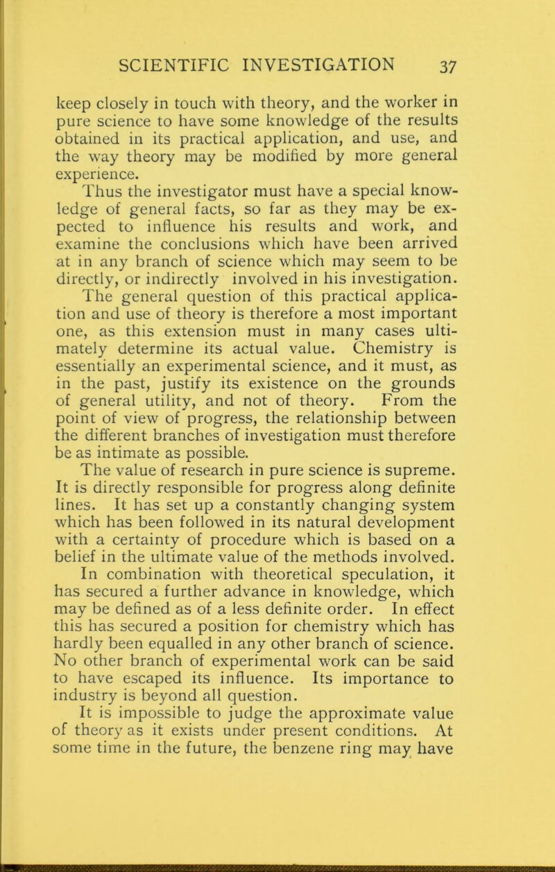 keep closely in touch with theory, and the worker in pure science to have some knowledge of the results obtained in its practical application, and use, and the way theory may be modified by more general experience. Thus the investigator must have a special know- ledge of general facts, so far as they may be ex- pected to influence his results and work, and examine the conclusions which have been arrived at in any branch of science which may seem to be directly, or indirectly involved in his investigation. The general question of this practical applica- tion and use of theory is therefore a most important one, as this extension must in many cases ulti- mately determine its actual value. Chemistry is essentially an experimental science, and it must, as in the past, justify its existence on the grounds of general utility, and not of theory. From the point of view of progress, the relationship between the different branches of investigation must therefore be as intimate as possible. The value of research in pure science is supreme. It is directly responsible for progress along definite lines. It has set up a constantly changing system which has been followed in its natural development with a certainty of procedure which is based on a belief in the ultimate value of the methods involved. In combination with theoretical speculation, it has secured a further advance in knowledge, which may be defined as of a less definite order. In effect this has secured a position for chemistry which has hardly been equalled in any other branch of science. No other branch of experimental work can be said to have escaped its influence. Its importance to industry is beyond all question. It is impossible to judge the approximate value of theory as it exists under present conditions. At some time in the future, the benzene ring may have