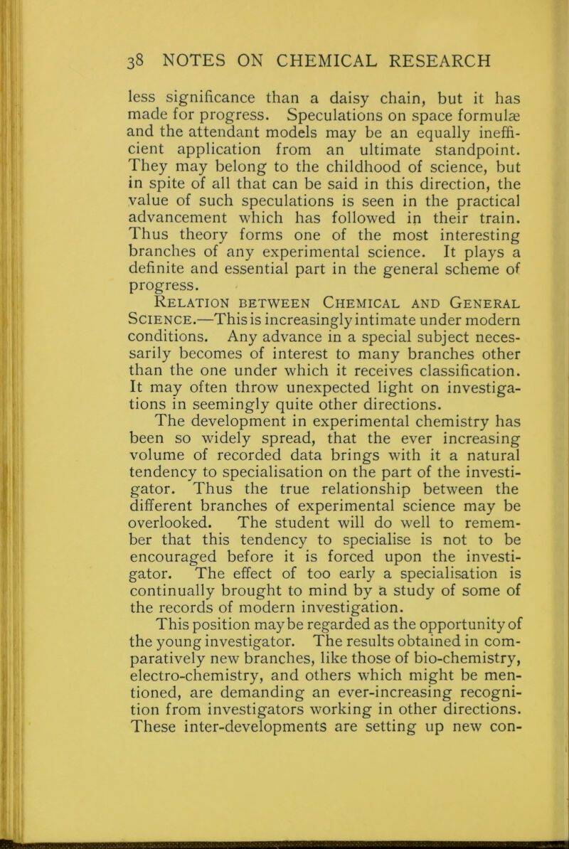 less significance than a daisy chain, but it has made for progress. Speculations on space formulae and the attendant models may be an equally ineffi- cient application from an ultimate standpoint. They may belong to the childhood of science, but in spite of all that can be said in this direction, the value of such speculations is seen in the practical advancement which has followed in their train. Thus theory forms one of the most interesting branches of any experimental science. It plays a definite and essential part in the general scheme of progress. Relation between Chemical and General Science.—This is increasingly intimate under modern conditions. Any advance in a special subject neces- sarily becomes of interest to many branches other than the one under which it receives classification. It may often throw unexpected light on investiga- tions in seemingly quite other directions. The development in experimental chemistry has been so widely spread, that the ever increasing volume of recorded data brings with it a natural tendency to specialisation on the part of the investi- gator. Thus the true relationship between the different branches of experimental science may be overlooked. The student will do well to remem- ber that this tendency to specialise is not to be encouraged before it is forced upon the investi- gator. The effect of too early a specialisation is continually brought to mind by a study of some of the records of modern investigation. This position maybe regarded as the opportunity of the young investigator. The results obtained in com- paratively new branches, like those of bio-chemistry, electro-chemistry, and others which might be men- tioned, are demanding an ever-increasing recogni- tion from investigators working in other directions. These inter-developments are setting up new con-