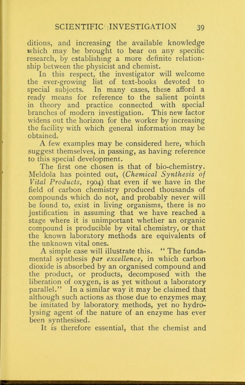 editions, and increasing the available knowledge which may be brought to bear on any specific research, by establishing a more definite relation- ship between the physicist and chemist. In this respect, the investigator will welcome the ever-growing list of text-books devoted to special subjects. In many cases, these afford a ready means for reference to the salient points in theory and practice connected with special branches of modern investigation. This new factor widens out the horizon for the worker by increasing the facility with which general information may be obtained. A few examples may be considered here, which suggest themselves, in passing, as having reference to this special development. The first one chosen is that of bio-chemistry. Meldola has pointed out, (Chemical Synthesis of Vital Products, 1904) that even if we have in the field of carbon chemistry produced thousands of compounds which do not, and probably never will be found to, exist in living organisms, there is no justification in assuming that we have reached a stage where it is unimportant whether an organic compound is producible by vital chemistry, or that the known laboratory methods are equivalents of the unknown vital ones. A simple case will illustrate this. “ The funda- mental synthesis par excellence, in which carbon dioxide is absorbed by an organised compound and the product, or products, decomposed with the liberation of oxygen, is as yet without a laboratory parallel.” In a similar way it may be claimed that although such actions as those due to enzymes may be imitated by laboratory methods, yet no hydro- lysing agent of the nature of an enzyme has ever been synthesised. It is therefore essential, that the chemist and