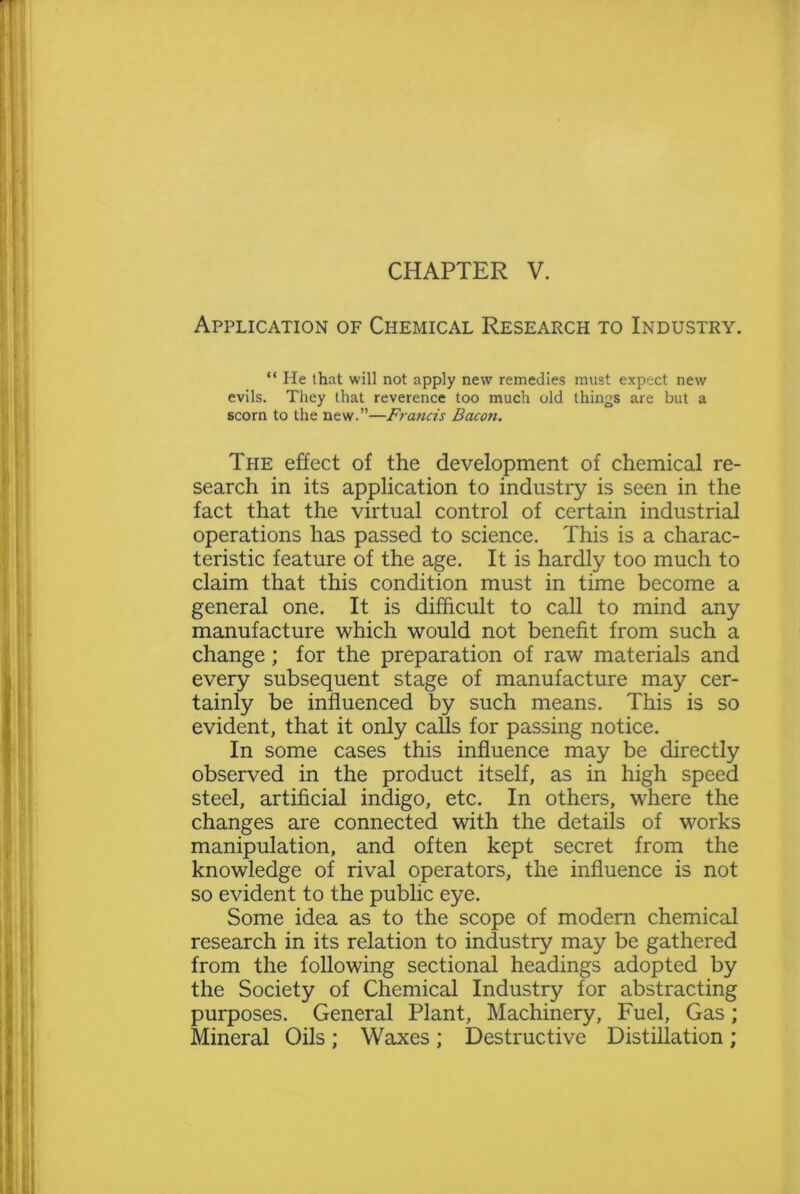 Application of Chemical Research to Industry. “ He that will not apply new remedies must expect new evils. They that reverence too much old things are but a scorn to the new.”—Francis Bacon. The effect of the development of chemical re- search in its application to industry is seen in the fact that the virtual control of certain industrial operations has passed to science. This is a charac- teristic feature of the age. It is hardly too much to claim that this condition must in time become a general one. It is difficult to call to mind any manufacture which would not benefit from such a change ; for the preparation of raw materials and every subsequent stage of manufacture may cer- tainly be influenced by such means. This is so evident, that it only calls for passing notice. In some cases this influence may be directly observed in the product itself, as in high speed steel, artificial indigo, etc. In others, where the changes are connected with the details of works manipulation, and often kept secret from the knowledge of rival operators, the influence is not so evident to the public eye. Some idea as to the scope of modern chemical research in its relation to industry may be gathered from the following sectional headings adopted by the Society of Chemical Industry for abstracting purposes. General Plant, Machinery, Fuel, Gas; Mineral Oils ; Waxes ; Destructive Distillation ;