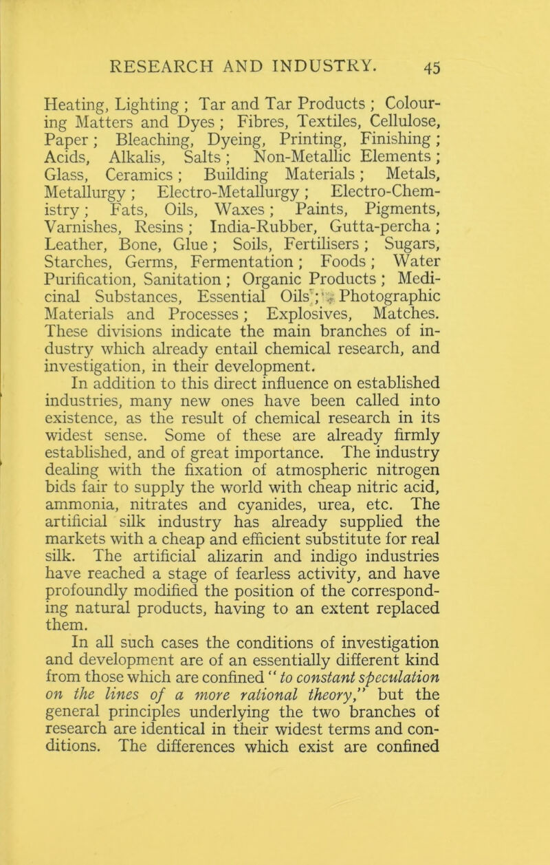 Heating, Lighting ; Tar and Tar Products ; Colour- ing Matters and Dyes; Fibres, Textiles, Cellulose, Paper; Bleaching, Dyeing, Printing, Finishing; Acids, Alkalis, Salts; Non-Metallic Elements; Glass, Ceramics; Building Materials; Metals, Metallurgy; Electro-Metallurgy; Electro-Chem- istry ; Fats, Oils, Waxes; Paints, Pigments, Varnishes, Resins ; India-Rubber, Gutta-percha ; Leather, Bone, Glue; Soils, Fertilisers; Sugars, Starches, Germs, Fermentation; Foods; Water Purification, Sanitation ; Organic Products ; Medi- cinal Substances, Essential Oils';' Photographic Materials and Processes; Explosives, Matches. These divisions indicate the main branches of in- dustry which already entail chemical research, and investigation, in their development. In addition to this direct influence on established industries, many new ones have been called into existence, as the result of chemical research in its widest sense. Some of these are already firmly established, and of great importance. The industry dealing with the fixation of atmospheric nitrogen bids fair to supply the world with cheap nitric acid, ammonia, nitrates and cyanides, urea, etc. The artificial silk industry has already supplied the markets with a cheap and efficient substitute for real silk. The artificial alizarin and indigo industries have reached a stage of fearless activity, and have profoundly modified the position of the correspond- ing natural products, having to an extent replaced them. In all such cases the conditions of investigation and development are of an essentially different kind from those which are confined “ to constant speculation on the lines of a more rational theory ” but the general principles underlying the two branches of research are identical in their widest terms and con- ditions. The differences which exist are confined