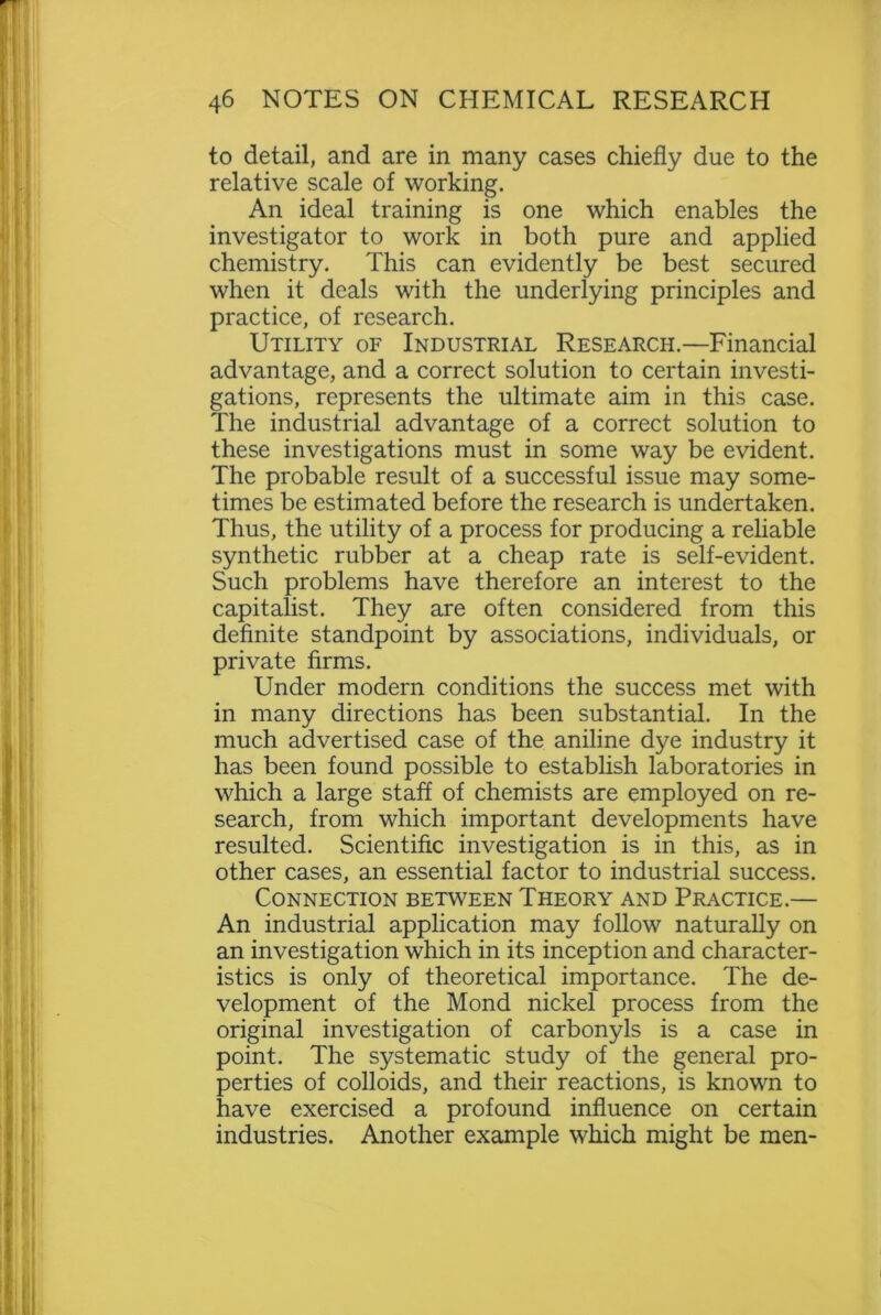 to detail, and are in many cases chiefly due to the relative scale of working. An ideal training is one which enables the investigator to work in both pure and applied chemistry. This can evidently be best secured when it deals with the underlying principles and practice, of research. Utility of Industrial Research.—Financial advantage, and a correct solution to certain investi- gations, represents the ultimate aim in this case. The industrial advantage of a correct solution to these investigations must in some way be evident. The probable result of a successful issue may some- times be estimated before the research is undertaken. Thus, the utility of a process for producing a reliable synthetic rubber at a cheap rate is self-evident. Such problems have therefore an interest to the capitalist. They are often considered from this definite standpoint by associations, individuals, or private firms. Under modern conditions the success met with in many directions has been substantial. In the much advertised case of the aniline dye industry it has been found possible to establish laboratories in which a large staff of chemists are employed on re- search, from which important developments have resulted. Scientific investigation is in this, as in other cases, an essential factor to industrial success. Connection between Theory and Practice.— An industrial application may follow naturally on an investigation which in its inception and character- istics is only of theoretical importance. The de- velopment of the Mond nickel process from the original investigation of carbonyls is a case in point. The systematic study of the general pro- perties of colloids, and their reactions, is known to have exercised a profound influence on certain industries. Another example which might be men-